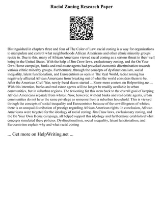 Racial Zoning Research Paper
Distinguished in chapters three and four of The Color of Law, racial zoning is a way for organizations
to manipulate and control what neighborhoods African Americans and other ethnic minority groups
reside in. Due to this, many of African Americans viewed racial zoning as a serious threat to their well
being in the United States. With the help of Jim Crow laws, exclusionary zoning, and the On Your
Own Home campaign, banks and real estate agents had provoked economic discrimination towards
various ethnic minority groups. Furthermore, through the concepts of dysfunctionalism, social
inequality, latent functionalism, and Eurocentrism as seen in The Real World, racial zoning has
negatively affected African Americans from breaking out of what the world considers them to be.
After the American Civil War, newly freed slaves started ... Show more content on Helpwriting.net ...
With this intention, banks and real estate agents will no longer be readily available in urban
communities, but in suburban regions. The reasoning for this stem back to the overall goal of keeping
African Americans separate from whites. Now, however, without banks and real estate agents, urban
communities do not have the same privilege as someone from a suburban household. This is viewed
through the concepts of social inequality and Eurocentrism because of the unwillingness of whites;
there is an unequal distribution of prestige regarding African American rights. In conclusion, African
Americans were targeted for the ideology of racial zoning. Jim Crow laws, exclusionary zoning, and
the On Your Own Home campaign, all helped support this ideology and furthermore established what
concepts simulated these policies. Dysfunctionalism, social inequality, latent functionalism, and
Eurocentrism explain why and what racial zoning
... Get more on HelpWriting.net ...
 