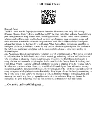 Hull House Thesis
Research Paper
The Hull House was the flagship of movement in the late 19th century and early 20th century
(Chicago Planning History). It was established in 1889 by Ellen Gates Starr and Jane Addams to help
poor immigrants with many of their needs, including education. The Hull House started out small,
solving small problems in its neighborhood, but soon grew bigger as more immigrants joined and
sometimes even protested for causes on the government level. The Hull House helped immigrants
achieve their dreams for their new lives in Chicago. When Jane Addams encountered a problem in
immigrant education, it led her to explore the new concept of educating immigrants. The teachers at
the Hull House exchanged knowledge with the immigrants to achieve ... Show more content on
Helpwriting.net ...
Jane Addams and Ellen Gates Starr employed others to work with them such as Miss Dow a specialist
in child education, Dr. Lelia Bedel a specialist in physiology and raising children, and Miss Stevens
who specialized in educating reformers, activists, and protesters. The Hull House also brought in
many educated and successful people to give free lectures like John Dewey, Susan B. Anthony, and
Frank Lloyd Wright. Josephine Goldmark stated after listening to a lecture given by Florence Kelley,
No other man or woman whom I have ever heard blended knowledge of facts, with satire, burning
indignation, prophetic denunciation (Simkin). The lectures given at the Hull House inspired and awed
many immigrants while giving them new knowledge. They helped educate the immigrants not only on
the specific topic of that lecture, but on proper speech, and the importance of confidence, tone, and
accuracy, that would help them get a good job and achieve their dreams. They also showed the
immigrants the great things they could do with their lives, and the impact they had on their
... Get more on HelpWriting.net ...
 