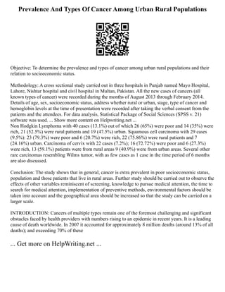 Prevalence And Types Of Cancer Among Urban Rural Populations
Objective: To determine the prevalence and types of cancer among urban rural populations and their
relation to socioeconomic status.
Methodology: A cross sectional study carried out in three hospitals in Punjab named Mayo Hospital,
Lahore, Nishtar hospital and civil hospital in Multan, Pakistan. All the new cases of cancers (all
known types of cancer) were recorded during the months of August 2013 through February 2014.
Details of age, sex, socioeconomic status, address whether rural or urban, stage, type of cancer and
hemoglobin levels at the time of presentation were recorded after taking the verbal consent from the
patients and the attendees. For data analysis, Statistical Package of Social Sciences (SPSS v. 21)
software was used. ... Show more content on Helpwriting.net ...
Non Hodgkin Lymphoma with 40 cases (13.1%) out of which 26 (65%) were poor and 14 (35%) were
rich, 21 (52.5%) were rural patients and 19 (47.5%) urban. Squamous cell carcinoma with 29 cases
(9.5%): 23 (79.3%) were poor and 6 (20.7%) were rich, 22 (75.86%) were rural patients and 7
(24.16%) urban. Carcinoma of cervix with 22 cases (7.2%); 16 (72.72%) were poor and 6 (27.3%)
were rich, 13 (59.1%) patients were from rural areas 9 (40.9%) were from urban areas. Several other
rare carcinomas resembling Wilms tumor, with as few cases as 1 case in the time period of 6 months
are also discussed.
Conclusion: The study shows that in general, cancer is extra prevalent in poor socioeconomic status,
population and those patients that live in rural areas. Further study should be carried out to observe the
effects of other variables reminiscent of screening, knowledge to pursue medical attention, the time to
search for medical attention, implementation of preventive methods, environmental factors should be
taken into account and the geographical area should be increased so that the study can be carried on a
larger scale.
INTRODUCTION: Cancers of multiple types remain one of the foremost challenging and significant
obstacles faced by health providers with numbers rising to an epidemic in recent years. It is a leading
cause of death worldwide. In 2007 it accounted for approximately 8 million deaths (around 13% of all
deaths); and exceeding 70% of these
... Get more on HelpWriting.net ...
 