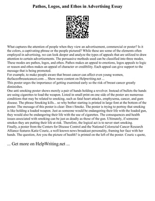 Pathos, Logos, and Ethos in Advertising Essay
What captures the attention of people when they view an advertisement, commercial or poster? Is it
the colors, a captivating phrase or the people pictured? While these are some of the elements often
employed in advertising, we can look deeper and analyze the types of appeals that are utilized to draw
attention to certain advertisements. The persuasive methods used can be classified into three modes.
These modes are pathos, logos, and ethos. Pathos makes an appeal to emotions, logos appeals to logic
or reason and ethos makes an appeal of character or credibility. Each appeal can give support to the
message that is being promoted.
For example, to make people aware that breast cancer can affect even young women,
thefaceofbreastcancer.com ... Show more content on Helpwriting.net ...
This poster urges the importance of getting examined early so the risk of breast cancer greatly
diminishes.
One anti smoking poster shows merely a pair of hands holding a revolver. Instead of bullets the hands
are using cigarettes to load the weapon. Listed in small print on one side of the poster are numerous
conditions that may be related to smoking, such as fatal heart attacks, emphysema, cancer, and gum
disease. The phrase Smoking kills... so why bother starting is printed in large font at the bottom of the
poster. The message of this poster is clear: Don t Smoke. The poster is trying to portray that smoking
is like holding a loaded weapon. Just as someone would be endangering their life with the loaded gun,
they would also be endangering their life with the use of cigarettes. The consequences and health
issues associated with smoking can be just as deadly as those of the gun. Ultimately, if someone
smokes they are putting their life at risk. Therefore, the logical act is to never start smoking.
Finally, a poster from the Centers for Disease Control and the National Colorectal Cancer Research
Alliance features Katie Couric, a well known news broadcast personality, framing her face with her
hands. The question, Are you the picture of health? is printed on the left of the poster. Couric s quote,
... Get more on HelpWriting.net ...
 