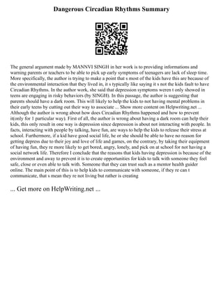 Dangerous Circadian Rhythms Summary
The general argument made by MANNVI SINGH in her work is to providing informations and
warning parents or teachers to be able to pick up early symptoms of teenagers are lack of sleep time.
More specifically, the author is trying to make a point that s most of the kids have this are because of
the environmental interaction that they lived in, it s typically like saying it s not the kids fault to have
Circadian Rhythms. In the author work, she said that depression symptoms weren t only showed in
teens are engaging in risky behaviors (by SINGH). In this passage, the author is suggesting that
parents should have a dark room. This will likely to help the kids to not having mental problems in
their early teens by cutting out their way to associate ... Show more content on Helpwriting.net ...
Although the author is wrong about how does Circadian Rhythms happened and how to prevent
it(only for 1 particular way). First of all, the author is wrong about having a dark room can help their
kids, this only result in one way is depression since depression is about not interacting with people. In
facts, interacting with people by talking, have fun, are ways to help the kids to release their stress at
school. Furthermore, if a kid have good social life, he or she should be able to have no reason for
getting depress due to their joy and love of life and games, on the contrary, by taking their equipment
of having fun, they re more likely to get bored, angry, lonely, and pick on at school for not having a
social network life. Therefore I conclude that the reasons that kids having depression is because of the
environment and away to prevent it is to create opportunities for kids to talk with someone they feel
safe, close or even able to talk with. Someone that they can trust such as a mentor health guider
online. The main point of this is to help kids to communicate with someone, if they re can t
communicate, that s mean they re not living but rather is creating
... Get more on HelpWriting.net ...
 