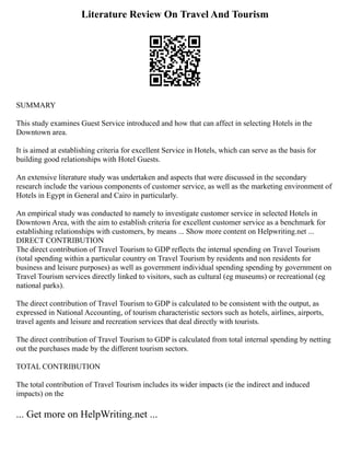 Literature Review On Travel And Tourism
SUMMARY
This study examines Guest Service introduced and how that can affect in selecting Hotels in the
Downtown area.
It is aimed at establishing criteria for excellent Service in Hotels, which can serve as the basis for
building good relationships with Hotel Guests.
An extensive literature study was undertaken and aspects that were discussed in the secondary
research include the various components of customer service, as well as the marketing environment of
Hotels in Egypt in General and Cairo in particularly.
An empirical study was conducted to namely to investigate customer service in selected Hotels in
Downtown Area, with the aim to establish criteria for excellent customer service as a benchmark for
establishing relationships with customers, by means ... Show more content on Helpwriting.net ...
DIRECT CONTRIBUTION
The direct contribution of Travel Tourism to GDP reflects the internal spending on Travel Tourism
(total spending within a particular country on Travel Tourism by residents and non residents for
business and leisure purposes) as well as government individual spending spending by government on
Travel Tourism services directly linked to visitors, such as cultural (eg museums) or recreational (eg
national parks).
The direct contribution of Travel Tourism to GDP is calculated to be consistent with the output, as
expressed in National Accounting, of tourism characteristic sectors such as hotels, airlines, airports,
travel agents and leisure and recreation services that deal directly with tourists.
The direct contribution of Travel Tourism to GDP is calculated from total internal spending by netting
out the purchases made by the different tourism sectors.
TOTAL CONTRIBUTION
The total contribution of Travel Tourism includes its wider impacts (ie the indirect and induced
impacts) on the
... Get more on HelpWriting.net ...
 