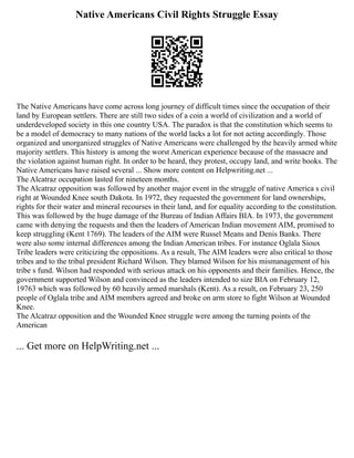 Native Americans Civil Rights Struggle Essay
The Native Americans have come across long journey of difficult times since the occupation of their
land by European settlers. There are still two sides of a coin a world of civilization and a world of
underdeveloped society in this one country USA. The paradox is that the constitution which seems to
be a model of democracy to many nations of the world lacks a lot for not acting accordingly. Those
organized and unorganized struggles of Native Americans were challenged by the heavily armed white
majority settlers. This history is among the worst American experience because of the massacre and
the violation against human right. In order to be heard, they protest, occupy land, and write books. The
Native Americans have raised several ... Show more content on Helpwriting.net ...
The Alcatraz occupation lasted for nineteen months.
The Alcatraz opposition was followed by another major event in the struggle of native America s civil
right at Wounded Knee south Dakota. In 1972, they requested the government for land ownerships,
rights for their water and mineral recourses in their land, and for equality according to the constitution.
This was followed by the huge damage of the Bureau of Indian Affairs BIA. In 1973, the government
came with denying the requests and then the leaders of American Indian movement AIM, promised to
keep struggling (Kent 1769). The leaders of the AIM were Russel Means and Denis Banks. There
were also some internal differences among the Indian American tribes. For instance Oglala Sioux
Tribe leaders were criticizing the oppositions. As a result, The AIM leaders were also critical to those
tribes and to the tribal president Richard Wilson. They blamed Wilson for his mismanagement of his
tribe s fund. Wilson had responded with serious attack on his opponents and their families. Hence, the
government supported Wilson and convinced as the leaders intended to size BIA on February 12,
19763 which was followed by 60 heavily armed marshals (Kent). As a result, on February 23, 250
people of Oglala tribe and AIM members agreed and broke on arm store to fight Wilson at Wounded
Knee.
The Alcatraz opposition and the Wounded Knee struggle were among the turning points of the
American
... Get more on HelpWriting.net ...
 