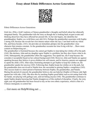 Essay about Ethnic Differences Across Generations
Ethnic Differences Across Generations
Gish Jen s Who s Irish? explores a Chinese grandmother s thoughts and beliefs about her ethnically
integrated family. The grandmother tells the story as though she is looking back on past events and
thinking about how they have affected her present life. As her tale begins, she identifies her
granddaughter, Sophie, as a wild three year old (161). Perhaps the grandmother associates with Sophie
s strong will, because she reveals her own intense nature when she says, I am hard work my whole
life, and fierce besides. (161). Jen provides an immediate glimpse into the grandmother s true
character that remains constant. As the grandmother recounts her time living with her ... Show more
content on Helpwriting.net ...
The grandmother is frustrated because she cannot get Sophie to stop taking her clothes off at the park
(164). She declares, John and my daughter agree Sophie is a problem, but they don t know what to do.
(164). Subsequently, the grandmother offers the suggestion, You spank her, she ll stop because she
considers it acceptable based on her cultural background (164). However, John and Natalie are against
spanking because they believe it gives children low self esteem, and In America, parents not supposed
to spank the child. (165). After many frustrating attempts to get Sophie to keep her clothes on, the
grandmother spanks her anyway (165). Following that, Sophie keeps her clothes on in the park, but
the grandmother does not reveal to Natalie how she succeeded in gaining Sophie s compliance (165).
This success leads to a short period of harmony between Sophie, the grandmother, and Natalie.
During this period of concord, the grandmother believes she can help her [Sophie s] Chinese side fight
against her wild side. (166). She does this by teaching Sophie good habits such as not eating food with
her hands, not playing with garbage cans, and not hitting anyone (166). The grandmother continues to
spank Sophie despite knowing that Natalie disapproves of this method of discipline. Clearly, the sixty
eight year old grandmother has been forced to rely on her own ethnic experience, which is that of a
Chinese immigrant, to control her
... Get more on HelpWriting.net ...
 