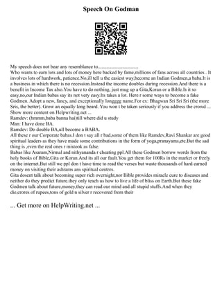 Speech On Godman
My speech does not bear any resemblance to.................................
Who wants to earn lots and lots of money here backed by fame,millions of fans across all countries . It
involves lots of hardwork, patience.No,ill tell u the easiest way,become an Indian Godmen,a baba.It is
a business in which there is no recession.Instead the income doubles during recession.And there is a
benefit in Income Tax also.You have to do nothing, just mug up a Gita,Koran or a Bible.Is it so
easy,no,our Indian babas say its not very easy.Its takes a lot. Here r some ways to become a fake
Godmen. Adopt a new, fancy, and exceptionally longggg name.For ex: Bhagwan Sri Sri Sri (the more
Sris, the better). Grow an equally long beard. You won t be taken seriously if you address the crowd ...
Show more content on Helpwriting.net ...
Ramdev: (hmmm,baba banna hai)till where did u study
Man: I have done BA.
Ramdev: Do double BA,ull become a BABA.
All these r our Corporate babas.I don t say all r bad,some of them like Ramdev,Ravi Shankar are good
spiritual leaders as they have made some contributions in the form of yoga,pranayams,etc.But the sad
thing is ,even the real ones r mistook as false.
Babas like Asaram,Nirmal and nithyananda r cheating ppl.All these Godmen borrow words from the
holy books of Bible,Gita or Koran.And its all our fault.You get them for 100Rs in the market or freely
on the internet.But still we ppl don t have time to read the verses but waste thousands of hard earned
money on visiting their ashrams ans spiritual centres.
Gita dosent talk about becoming super rich overnight,nor Bible provides miracle cure to diseases and
neither do they predict future.they only teach us how to live a life of bliss on Earth.But these fake
Godmen talk about future,money,they can read our mind and all stupid stuffs.And when they
die,crores of rupees,tons of gold n silver r recovered from their
... Get more on HelpWriting.net ...
 