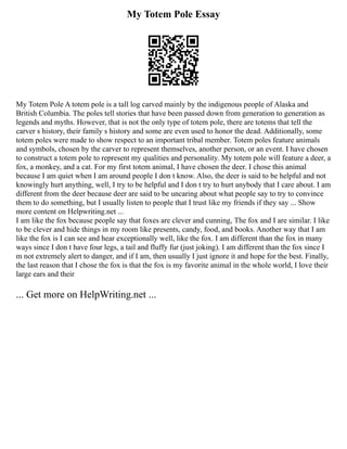 My Totem Pole Essay
My Totem Pole A totem pole is a tall log carved mainly by the indigenous people of Alaska and
British Columbia. The poles tell stories that have been passed down from generation to generation as
legends and myths. However, that is not the only type of totem pole, there are totems that tell the
carver s history, their family s history and some are even used to honor the dead. Additionally, some
totem poles were made to show respect to an important tribal member. Totem poles feature animals
and symbols, chosen by the carver to represent themselves, another person, or an event. I have chosen
to construct a totem pole to represent my qualities and personality. My totem pole will feature a deer, a
fox, a monkey, and a cat. For my first totem animal, I have chosen the deer. I chose this animal
because I am quiet when I am around people I don t know. Also, the deer is said to be helpful and not
knowingly hurt anything, well, I try to be helpful and I don t try to hurt anybody that I care about. I am
different from the deer because deer are said to be uncaring about what people say to try to convince
them to do something, but I usually listen to people that I trust like my friends if they say ... Show
more content on Helpwriting.net ...
I am like the fox because people say that foxes are clever and cunning, The fox and I are similar. I like
to be clever and hide things in my room like presents, candy, food, and books. Another way that I am
like the fox is I can see and hear exceptionally well, like the fox. I am different than the fox in many
ways since I don t have four legs, a tail and fluffy fur (just joking). I am different than the fox since I
m not extremely alert to danger, and if I am, then usually I just ignore it and hope for the best. Finally,
the last reason that I chose the fox is that the fox is my favorite animal in the whole world, I love their
large ears and their
... Get more on HelpWriting.net ...
 