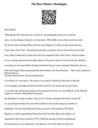 The Deer Hunter Monologue
DIALOGUE
Although the film relies heavily on location, cinematography and music to tell the
story, it is the dialogue that gives it its humanity. When Mike returns home and sees Linda
for the first time she hugs Mike, tells him she is happy he is back yet she pauses and says
I don t know how I feel . This perfectly describes everyones state of mind at this point in the
story. Mike is asked how it feels to be shot. He responds It don t hurt if that s what you mean .
It was a strange question and an odd response. Of course it hurts if you are shot, but I think he
was trying to convince both his friends and himself that he wasn t mentally affected by the war.
Film critic Roger Ebert commented The Deer Hunter is far from flawless, ... Show more content on
Helpwriting.net ...
The Deer Hunter deals with the ramifications
of war but is it a war movie. The answer is yes and no. Relatively little time is devoted
to war footage, seemingly the director believes that we are intuitively aware of what
a war looks like and focuses instead on the human toll of war. It is also difficult, as Mr. Biskind
suggests, to discern what political statement
the filmmaker is trying to make, if any at all. If I had to categorize this film I would call
it a psychological drama.The same film could have been made using any number of
backdrops. The war had ended only three years prior to the making of The Deer
Hunter so it seems logical that Cimino chose the Viet Nam War as his subject. As
important as the movie seemed in 1978, I think the passage of time has dampened
the enthusiasm over its importance. The director s next film, Heavens Gate was
 