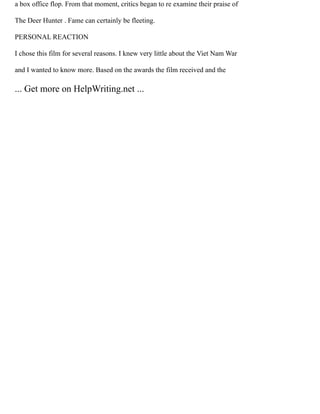a box office flop. From that moment, critics began to re examine their praise of
The Deer Hunter . Fame can certainly be fleeting.
PERSONAL REACTION
I chose this film for several reasons. I knew very little about the Viet Nam War
and I wanted to know more. Based on the awards the film received and the
... Get more on HelpWriting.net ...
 