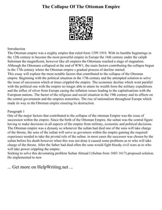The Collapse Of The Ottoman Empire
Introduction
The Ottoman empire was a mighty empire that ruled form 1299 1918. With its humble beginnings in
the 12th century to become the most powerful empire in Europe the 16th century under the caliph
Suleiman the magnificent, however like all empires the Ottomans reached a stage of stagnation.
Although the Ottomans collapsed at the end of WW1, the main factors contributing the collapse begun
in the 17th century where the Ottoman empire s gradual process of decline started.
This essay will explore the most notable factors that contributed to the collapse of the Ottoman
empire. Beginning with the political situation in the 17th century and the attempted solution to solve
the issue of succession which at times crippled the empire. The economic decline which went parallel
with the political one with the empire no longer able to attain its wealth form the military expeditions
and the influx of silver from Europe casing the inflation issues leading to the capitalisations with the
European nations. The factor of the religious and social situation in the 19th century and its effects on
the central government and the empires minorities. The rise of nationalism throughout Europe which
made its way to the Ottoman empire ensuring its destruction.
Paragraph 1
One of the major factors that contributed to the collapse of the ottoman Empire was the issue of
succession within the empire. Since the birth of the Ottoman Empire, the sultan was the central figure
having to make decisions in all aspects of the empire from military, economic and political decisions.
The Ottoman empire was a dynasty so whenever the sultan had died one of the sons will take charge
of the throne, the sons of the sultan will serve as governors within the empire gaining the required
experience needed to take the pivotal role of the sultan. in most cases the successor was chosen by the
sultan before his death however when this was not done it caused some problems as to who will take
charge of the throne. After the father had died often the sons would fight bloody civil wars as to who
will take power crippling the empire.
Seeking to solve this devastating problem Sultan Ahmad I (Sultan from 1603 1617) proposed solution.
He implemented to new
... Get more on HelpWriting.net ...
 
