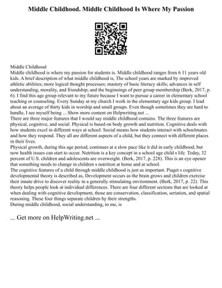 Middle Childhood. Middle Childhood Is Where My Passion
Middle Childhood
Middle childhood is where my passion for students is. Middle childhood ranges from 6 11 years old
kids. A brief description of what middle childhood is, The school years are marked by improved
athletic abilities; more logical thought processes; mastery of basic literacy skills; advances in self
understanding, morality, and friendship; and the beginnings of peer group membership (Berk, 2017, p.
6). I find this age group relevant to my future because I want to pursue a career in elementary school
teaching or counseling. Every Sunday at my church I work in the elementary age kids group. I lead
about an average of thirty kids in worship and small groups. Even though sometimes they are hard to
handle, I see myself being ... Show more content on Helpwriting.net ...
There are three major features that I would say middle childhood contains. The three features are
physical, cognitive, and social. Physical is based on body growth and nutrition. Cognitive deals with
how students excel in different ways at school. Social means how students interact with schoolmates
and how they respond. They all are different aspects of a child, but they connect with different places
in their lives.
Physical growth, during this age period, continues at a slow pace like it did in early childhood, but
now health issues can start to occur. Nutrition is a key concept in a school age child s life. Today, 32
percent of U.S. children and adolescents are overweight. (Berk, 2017, p. 228). This is an eye opener
that something needs to change in children s nutrition at home and at school.
The cognitive features of a child through middle childhood is just as important. Piaget s cognitive
developmental theory is described as, Development occurs as the brain grows and children exercise
their innate drive to discover reality in a generally stimulating environment. (Berk, 2017, p. 22). This
theory helps people look at individual differences. There are four different sections that are looked at
when dealing with cognitive development, those are conservation, classification, seriation, and spatial
reasoning. These four things separate children by their strengths.
During middle childhood, social understanding, to me, is
... Get more on HelpWriting.net ...
 