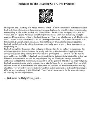 Indecision In The Lovesong Of J Alfred Prufrock
In his poem, The Love Song of J. Alfred Prufrock, author T.S. Eliot demonstrates that indecision often
leads to feelings of resentment. For example, when one dwells on the possible risks of an action rather
than deciding to take action, he often later resents himself for not at least attempting to do what he
wanted. In Eliot s poem, Prufrock s fear of being misunderstood keeps him from asking a simple
question: If one, settling a pillow by her head Should say: That is not what I meant at all; That is not it,
at all. ... would it have been worth it, after all, (96 99) poses Prufrock. Yes, it would be worth it to ask
the question. Because being misunderstood does not have any physical or lasting consequences,
Prufrock has little to lose by asking the question he so badly wants to ask. ... Show more content on
Helpwriting.net ...
Prufrock exemplifies this aspect when he begins to blame others for his inability to inquire and thus
starts to resent them. He imagines that the nearby ladies are poking fun at him, keeping him from
asking the question: They will say: But how his hair is growing thin / ...They will say: But how his
arms and legs are thin! (41 44). Prufrock has no proof that the ladies are truly judging him in this way.
However, he resents them because his imagining that they are thinking such things hinders his
confidence and keeps him from making a decision to ask the question. The ladies are surely not giving
Prufrock any compliments, so why not make them take the blame for his impotence? However, while
Prufrock allows the women to have such an effect on his situation, the women are not even thinking
about him. They are only worried with their own affairs as they come and go talking of Michelangelo
(35), not once mentioning J. Alfred Prufrock. Thus, Prufrock s resentment for the women is brought
on solely by his own ineptitude and
... Get more on HelpWriting.net ...
 