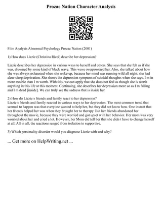 Prozac Nation Character Analysis
Film Analysis Abnormal Psychology Prozac Nation (2001)
1) How does Lizzie (Christina Ricci) describe her depression?
Lizzie describes her depression in various ways to herself and others. She says that she felt as if she
was, drowned by some kind of black wave. This wave overpowered her. Also, she talked about how
she was always exhausted when she woke up, because her mind was running wild all night; she had
clear sleep deprivation. She shows the depression symptom of suicidal thoughts when she says, I m in
more trouble than I m worth. With this, we can apply that she does not feel as though she is worth
anything in this life at this moment. Continuing, she describes her depression more so as I m falling
and I m dead [inside]. We can truly see the sadness that is inside her.
2) How do Lizzie s friends and family react to her depression?
Lizzie s friends and family reacted in various ways to her depression. The most common trend that
seemed to happen was that everyone wanted to help her, but they did not know how. One instant that
her friends helped her was when they brought her to therapy. But her friends abandoned her
throughout the movie, because they were worried and got upset with her behavior. Her mom was very
worried about her and cried a lot. However, her Mom did tell her that she didn t have to change herself
at all. All in all, the reactions ranged from isolation to supportive.
3) Which personality disorder would you diagnose Lizzie with and why?
... Get more on HelpWriting.net ...
 