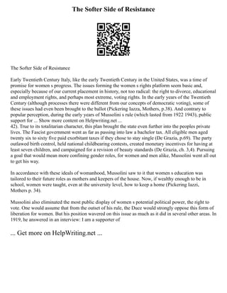 The Softer Side of Resistance
The Softer Side of Resistance
Early Twentieth Century Italy, like the early Twentieth Century in the United States, was a time of
promise for women s progress. The issues forming the women s rights platform seem basic and,
especially because of our current placement in history, not too radical: the right to divorce, educational
and employment rights, and perhaps most extreme, voting rights. In the early years of the Twentieth
Century (although processes there were different from our concepts of democratic voting), some of
these issues had even been brought to the ballot (Pickering Iazza, Mothers, p.38). And contrary to
popular perception, during the early years of Mussolini s rule (which lasted from 1922 1943), public
support for ... Show more content on Helpwriting.net ...
42). True to its totalitarian character, this plan brought the state even further into the peoples private
lives. The Fascist government went as far as passing into law a bachelor tax. All eligible men aged
twenty six to sixty five paid exorbitant taxes if they chose to stay single (De Grazia, p.69). The party
outlawed birth control, held national childbearing contests, created monetary incentives for having at
least seven children, and campaigned for a revision of beauty standards (De Grazia, ch. 3,4). Pursuing
a goal that would mean more confining gender roles, for women and men alike, Mussolini went all out
to get his way.
In accordance with these ideals of womanhood, Mussolini saw to it that women s education was
tailored to their future roles as mothers and keepers of the house. Now, if wealthy enough to be in
school, women were taught, even at the university level, how to keep a home (Pickering Iazzi,
Mothers p. 34).
Mussolini also eliminated the most public display of women s potential political power, the right to
vote. One would assume that from the outset of his rule, the Duce would strongly oppose this form of
liberation for women. But his position wavered on this issue as much as it did in several other areas. In
1919, he answered in an interview: I am a supporter of
... Get more on HelpWriting.net ...
 
