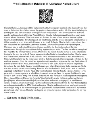 Who Is Blanche s Delusions In A Streetcar Named Desire
Blanche Dubois, A Portrayal of Her Delusional Reality Most people can think of a dream of what they
want to do in their lives. It is common for people to dream of their perfect life. For some it s being the
next big star on a television show or the person that cures cancer. These dreams are what motivate
people, and throughout A Streetcar Named Desire, Blanche Dubois portrayed herself as a very pure
woman whom, like many, failed to achieve her dreams. Because of this, she was haunted by her
failures. From Blanche s devastating past, her heart broke, and she needed an escape. She attempted to
fill the emptiness in her heart with delusions in her head. To begin, Blanche had a broken heart for a
few reasons that are depicted in A Streetcar Named ... Show more content on Helpwriting.net ...
One main way to understand Blanche s delusion would be the themes throughout the play
demonstrated through the names of certain key aspects of their world. The first introduced example of
this would be the streetcar named Desire. Desire was the reason Blanche moved to Stella s home and
ironically, the way she arrived. Desire was consistently alluded to throughout the play. Blanche s past
was full of desire, but her time at the Kowalski s was presented with desire as well. From Mitch to
Stanley, to Blanche living the extravagant lifestyle that she retained, Blanche desired a life that she did
not have access to. After she ruined her reputation with sexual encounters and the epic fornications of
her family to lose Belle Reve, Blanche had no where to turn. Belle Reve was another large theme
throughout the play. Belle Reve or beautiful dream was where Blanche and Stella were raised. Stella
was able to move on and marry Stanley. Blanche, after her husband s death, wasn t able to cope and
depended on her family at Belle Reve. The beautiful dream became Blanche s escape. George Hovis
presented a counter argument to what Blanche needed an escape from. He argued that Blanche was
aware of how she was being seen by men, therefore put on a charade of still being in her sexual prime.
Hovis stated, [Blanche Dubois like Amanda Wingfield and Lucretia Collins were] aware that she
[was] beyond what culture consider[ed] to be her prime and therefore engage[d] in an elaborate
scheme of denial, which involve[d] a repetition of some critical moment from the past that mark[ed] a
missed opportunity (Hovis, 175). Hovis s claim that Blanche s elaborate scheme was based on denial
of no longer being in her prime rests upon the questionable assumption that Blanche was beyond her
prime based solely on age. Blanche was beyond her prime, however, a better explanation for her ruse
would be that
... Get more on HelpWriting.net ...
 