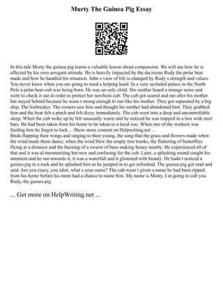 Murty The Guinea Pig Essay
In this tale Morty the guinea pig learns a valuable lesson about compassion. We will see how he is
affected by his own arrogant attitude. He is heavily impacted by the decisions Rudy the polar bear
made and how he handled his situation. John s view of life is changed by Rudy s strength and values.
You never know when you are going to need a helping hand. In a very secluded palace in the North
Pole a polar bear cub was being born. He was an only child. His mother heard a strange noise and
went to check it out in order to protect her newborn cub. The cub got scared and ran after his mother
but stayed behind because he wasn t strong enough to run like his mother. They got separated by a big
ship, The Icebreaker. The owners saw him and thought his mother had abandoned him. They grabbed
him and the bear felt a pinch and felt dizzy immediately. The cub went into a deep and uncontrollable
sleep. When the cub woke up he felt unusually warm and he noticed he was trapped in a box with steel
bars. He had been taken from his home to be taken to a local zoo. When one of the workers was
feeding him he forgot to lock ... Show more content on Helpwriting.net ...
Birds flapping their wings and singing to their young, the song that the grass and flowers made when
the wind made them dance, when the wind blew the empty tree trunks, the fluttering of butterflies
flying at a distance and the buzzing of a swarm of bees making honey nearby. He experienced all of
that and it was al mesmerizing but new and confusing for the cub. Later, a splashing sound caught his
attention and he ran towards it, it was a waterfall and it glistened with beauty. He hadn t noticed a
guinea pig in a rock and he splashed him as he jumped in to get refreshed. The guinea pig got mad and
said: Are you crazy, you idiot, what s your name? The cub wasn t given a name he had been ripped
from his home before his mom had a chance to name him. My name is Morty, I m going to call you
Rudy, the guinea pig
... Get more on HelpWriting.net ...
 