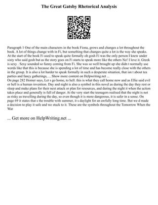 The Great Gatsby Rhetorical Analysis
Paragraph 1 One of the main characters in the book Fiona, grows and changes a lot throughout the
book. A lot of things change with in Fi, but something that changes quite a lot is the way she speaks.
At the start of the book Fi used to speak quite formally oh gosh Fi was the only person I knew under
sixty who said gosh but as the story goes on Fi starts to speak more like the others No! I love it. Greek
is sexy . Sexy sounded so funny coming from Fi. She was so well brought up she didn t normally use
words like that this is because she is spending a lot of time and has become really close with the others
in the group. It is also a lot harder to speak formally in such a desperate situation, that isn t about tea
parties and fancy gatherings, ... Show more content on Helpwriting.net ...
On page 282 Homer says, Let s go home, to hell. this is what they call home now and as Ellie said evil
or hell is a human invention. Day and night is also a symbol in this novel as during the day they rest or
sleep and make plans for their next attack or plan for resources, and during the night it when the action
takes place and generally is full of danger. At the very start the teenagers realised that the night is not
as risky as travelling during the day, so even though it is more dangerous, it is safer in a sense. On
page 69 it states that s the trouble with summer, it s daylight for an awfully long time. But we d made
a decision to play it safe and we stuck to it. These are the symbols throughout the Tomorrow When the
War
... Get more on HelpWriting.net ...
 