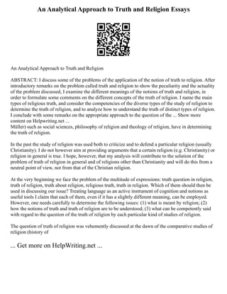 An Analytical Approach to Truth and Religion Essays
An Analytical Approach to Truth and Religion
ABSTRACT: I discuss some of the problems of the application of the notion of truth to religion. After
introductory remarks on the problem called truth and religion to show the peculiarity and the actuality
of the problem discussed, I examine the different meanings of the notions of truth and religion, in
order to formulate some comments on the different concepts of the truth of religion. I name the main
types of religious truth, and consider the competencies of the diverse types of the study of religion to
determine the truth of religion, and to analyze how to understand the truth of distinct types of religion.
I conclude with some remarks on the appropriate approach to the question of the ... Show more
content on Helpwriting.net ...
Müller) such as social sciences, philosophy of religion and theology of religion, have in determining
the truth of religion.
In the past the study of religion was used both to criticize and to defend a particular religion (usually
Christianity). I do not however aim at providing arguments that a certain religion (e.g. Christianity) or
religion in general is true. I hope, however, that my analysis will contribute to the solution of the
problem of truth of religion in general and of religions other than Christianity and will do this from a
neutral point of view, not from that of the Christian religion.
At the very beginning we face the problem of the multitude of expressions: truth question in religion,
truth of religion, truth about religion, religious truth, truth in religion. Which of them should then be
used in discussing our issue? Treating language as an active instrument of cognition and notions as
useful tools I claim that each of them, even if it has a slightly different meaning, can be employed.
However, one needs carefully to determine the following issues: (1) what is meant by religion; (2)
how the notions of truth and truth of religion are to be understood; (3) what can be competently said
with regard to the question of the truth of religion by each particular kind of studies of religion.
The question of truth of religion was vehemently discussed at the dawn of the comparative studies of
religion (history of
... Get more on HelpWriting.net ...
 