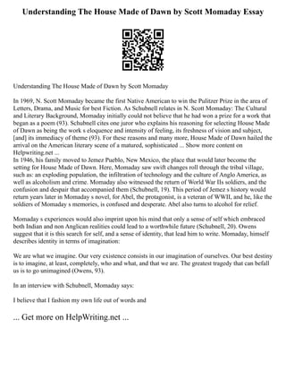 Understanding The House Made of Dawn by Scott Momaday Essay
Understanding The House Made of Dawn by Scott Momaday
In 1969, N. Scott Momaday became the first Native American to win the Pulitzer Prize in the area of
Letters, Drama, and Music for best Fiction. As Schubnell relates in N. Scott Momaday: The Cultural
and Literary Background, Momaday initially could not believe that he had won a prize for a work that
began as a poem (93). Schubnell cites one juror who explains his reasoning for selecting House Made
of Dawn as being the work s eloquence and intensity of feeling, its freshness of vision and subject,
[and] its immediacy of theme (93). For these reasons and many more, House Made of Dawn hailed the
arrival on the American literary scene of a matured, sophisticated ... Show more content on
Helpwriting.net ...
In 1946, his family moved to Jemez Pueblo, New Mexico, the place that would later become the
setting for House Made of Dawn. Here, Momaday saw swift changes roll through the tribal village,
such as: an exploding population, the infiltration of technology and the culture of Anglo America, as
well as alcoholism and crime. Momaday also witnessed the return of World War IIs soldiers, and the
confusion and despair that accompanied them (Schubnell, 19). This period of Jemez s history would
return years later in Momaday s novel, for Abel, the protagonist, is a veteran of WWII, and he, like the
soldiers of Momaday s memories, is confused and desperate. Abel also turns to alcohol for relief.
Momaday s experiences would also imprint upon his mind that only a sense of self which embraced
both Indian and non Anglican realities could lead to a worthwhile future (Schubnell, 20). Owens
suggest that it is this search for self, and a sense of identity, that lead him to write. Momaday, himself
describes identity in terms of imagination:
We are what we imagine. Our very existence consists in our imagination of ourselves. Our best destiny
is to imagine, at least, completely, who and what, and that we are. The greatest tragedy that can befall
us is to go unimagined (Owens, 93).
In an interview with Schubnell, Momaday says:
I believe that I fashion my own life out of words and
... Get more on HelpWriting.net ...
 