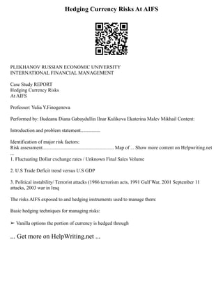 Hedging Currency Risks At AIFS
PLEKHANOV RUSSIAN ECONOMIC UNIVERSITY
INTERNATIONAL FINANCIAL MANAGEMENT
Case Study REPORT
Hedging Currency Risks
At AIFS
Professor: Yulia Y.Finogenova
Performed by: Budeanu Diana Gabaydullin Ilnar Kulikova Ekaterina Malev Mikhail Content:
Introduction and problem statement................
Identification of major risk factors:
Risk assessment.......................................................... Map of ... Show more content on Helpwriting.net
...
1. Fluctuating Dollar exchange rates / Unknown Final Sales Volume
2. U.S Trade Deficit trend versus U.S GDP
3. Political instability/ Terrorist attacks (1986 terrorism acts, 1991 Gulf War, 2001 September 11
attacks, 2003 war in Iraq
The risks AIFS exposed to and hedging instruments used to manage them:
Basic hedging techniques for managing risks:
➢ Vanilla options the portion of currency is hedged through
... Get more on HelpWriting.net ...
 