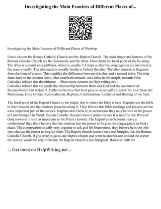 Investigating the Main Feautres of Different Places of...
Investigating the Main Feautres of Different Places of Worship
I have chosen the Roman Catholic Church and the Baptist Church. The most important features of the
Roman Catholic Church are the Tabernacle and the Altar. These form the focal point of the building.
The Altar is situated on a platform, which is usually 2 3 steps so that the congregation are involved in
the mass visually. The tabernacle is usually beside or behind the altar. The altar contains a fragment
from the bone of a saint. This signifies the difference between the altar and a normal table. The altar
dates back to the Ancient Jews, who sacrificed animals, on a table in the temple, towards God.
Catholics believe that the ultimate ... Show more content on Helpwriting.net ...
Catholics believe that sin spoils the relationship between them and God and the sacrament of
Reconciliation can restore it. Catholics believe that God gave us seven gifts to show his love these are:
Matrimony, Holy Orders, Reconciliation, Baptism, Confirmation, Eucharist and Healing of the Sick.
The focal point of the Baptist Church is the pulpit; this is where the bible is kept. Baptists use the bible
to learn lessons and the minister preaches using it. They believe that bible readings and prayers are the
most important part of the service. Baptists don t believe in sacraments they only believe in the power
of God through His Word. Roman Catholic churches have a pulpit/lectern it is used for the Word of
God, however it isn t as important as the Priest s homily. The Baptist church doesn t have a
confessional they don t believe that the minister has the power to forgive the congregation in God s
place. The congregation usually pray together to ask god for forgiveness, they believe he is the only
one who has the power to forgive them. The Baptist church doesn t have and liturgies like the Roman
Catholic Church. If you were to go to one Baptist church and went to another one around the corner
the service would be very different; the Baptist church is non liturgical. However with the
... Get more on HelpWriting.net ...
 