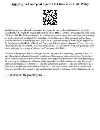 Applying the Concept of Bipower to China s One Child Policy
Michel Foucault was a French philosopher and one of the most influential social theorists of the
second half of the twentieth century. He was born on the 15th of October 1936 and passed away on the
25th June 1984. His theories addressed the relationship between power and knowledge, and how they
are used as a form of social control. His analysis breaks the concept of power apart, and his theory
explains differences in various modes of power. In his study the History of Sexuality, he explores in
the firth volume called Right of Death and Power over Life the triangle of power: (I) sovereign power;
(II) disciplinary power; and (III) biopower. In this essay I will describe the relationship between each
power and apply the concept of biopower to China s one child Policy.
First what is Biopower? Well according to Foucault, biopower is a technology of power, which is a
way of managing and controlling entire populations. Biopower led to the emergence of the modern
nation state and capitalism. Foucault describes it as an explosion of numerous and diverse techniques
for achieving the subjugations of bodies and the control of populations (Foucault 140). The primary
and most important goal of biopower is life. The government goal is to secure and improve people s
lives. Power is exercised exclusively over life, and is exercised either to foster life or to disallow it.
Biopower according to Foucault is a power that exerts a positive influence on life, that endeavours to
... Get more on HelpWriting.net ...
 