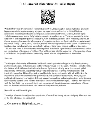 The Universal Declaration Of Human Rights
With the Universal Declaration of Human Rights (1948), the concept of human rights has gradually
become one of the most commonly accepted universal norms, referred to in United Nations
resolutions, national constitutions and regional and international treaties. Even so, human rights
violations occur on an almost daily basis in countries around the world. The term seems to be at the
forefront of contemporary political discourses, with its meaning at most times remaining unclear. In
theory, human rights serve the sole purpose of protecting the inherent dignity of all representatives of
the human family (UDHR 1948) However, there is much disagreement when it comes to theoretically
justifying that each human being has rights by virtue ... Show more content on Helpwriting.net ...
This will then serve as a basis for my main argument that human rights are socially constructed and do
not exist outside of the realm of politics. This will then feed into the second part of the question where
I shall discuss the prioritisation of community values over an alleged universal foundation.
Structure
The first part of the essay will concern itself with a more genealogical approach by looking at early
philosophical origins of human rights and how these evolved over the years. With this I seek to outline
the fact that while efforts to institutionalise human rights were initially a reaction towards global
injustice and oppression, in contemporary politics they are used to create power relations, and
implicitly, inequality. This will provide a good basis for the second part in which I will look at the
incompatibilities within the theory religion versus Rawls consensus based theory. Analysing the
multitude of frameworks with their different ways of approaching and grounding rights underlines and
reinforces the fact that there can t be a universal foundation for human rights. The third part will deal
with the fact that trying to ground rights into one universal foundation creates an exclusion of those
who are different and how we can seek to move away from this problem.
Natural Law and Natural Rights
The origin of the modern rights discourse is that of natural law dating back to antiquity. Plato was one
of the first advocates for a universal
... Get more on HelpWriting.net ...
 