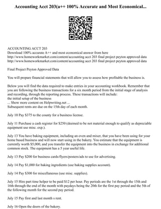 Accounting Acct 203(a++ 100% Accurate and Most Economical...
ACCOUNTING ACCT 203
Download 100% accurate A++ and most economical answer from here
http://www.homeworkmarket.com/content/accounting acct 203 final project peyton approved data
http://www.homeworkmarket.com/content/accounting acct 203 final project peyton approved data
Final Project Peyton Approved Data
You will prepare financial statements that will allow you to assess how profitable the business is.
Below you will find the data required to make entries in your accounting workbook. Remember that
you are following the business transactions for a six month period from the initial stage of analysis
and recording, through the reporting process. These transactions will include:
the initial setup of the business
... Show more content on Helpwriting.net ...
Subsequent rents are due on the 15th day of each month.
July 10 Pay $375 to the county for a business license.
July 11 Purchase a cash register for $250 (deemed to be not material enough to qualify as depreciable
equipment use misc. exp.).
July 13 You have baking equipment, including an oven and mixer, that you have been using for your
home based business and will now start using in the bakery. You estimate that the equipment is
currently worth $5,000, and you transfer the equipment into the business in exchange for additional
common stock. The equipment has a 5 year useful life.
July 13 Pay $200 for business cards/flyers/posters/ads to use for advertising.
July 14 Pay $1,000 for baking ingredients (use baking supplies account).
July 14 Pay $300 for miscellaneous (use misc. supplies).
July 15 Hire part time helper to be paid $12 per hour. Pay periods are the 1st through the 15th and
16th through the end of the month with paydays being the 20th for the first pay period and the 5th of
the following month for the second pay period.
July 15 Pay first and last month s rent.
July 16 Open the doors of the bakery.
 