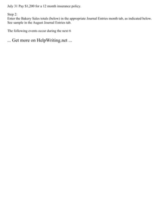 July 31 Pay $1,200 for a 12 month insurance policy.
Step 2:
Enter the Bakery Sales totals (below) in the appropriate Journal Entries month tab, as indicated below.
See sample in the August Journal Entries tab.
The following events occur during the next 6
... Get more on HelpWriting.net ...
 