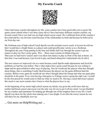 My Favorite Coach
I have had many coaches throughout my life, some coaches have been good other not so good. My
sports career started when I was three years old so I have had many different coaches coaches, my
favorite coach I have ever had was my high school soccer coach. He is different from all the coaches I
have had and he s my favorite coach because of the relationship we built and because he believed in
me from day one.
My freshman year of high school Coach Specht was the assistant soccer coach, at tryouts he told me
that I would have a bright future as a player and could possible play varsity as as a freshman.
Throughout the year I keep putting in the time and finally half way through the season I got my
chance to play my first varsity game. This ... Show more content on Helpwriting.net ...
That year we had twelve seniors and it was there last chance to play in front of the fans at home. At
that time I was mad because I just loved to play and hated sitting but I understand why he did it.
The next season we improved a lot as a team because coach Specht made adjustments and fixed the
problems we had the year before. That s what makes him a great coach because he was willing to
adapt and be open minded to other ways of playing. Also he would ask the players what they thought
about things, that is something I really liked because the players see the game different than the
coaches. Before every game he would ask me what I thought about the lineup and what our game plan
should be in the game. If we were having a bad game or if things weren t going the right way, I would
be the first person he would come to find out what we need to fix. Having a coach that trusts a player
this much is rare most coaches don t listen to what the players have to say.
At the beginning of my senior high school season my family was given the awful news that my
mother had breast cancer and soccer was the only way for me to get it off my mind. I m just thankful
for my coaches and teammates for helping get through one of the toughest times in my life. Coach
Specht was there for the whole time making sure I was alright. Even after the soccer season he was
still there for me, thankfully now my
... Get more on HelpWriting.net ...
 