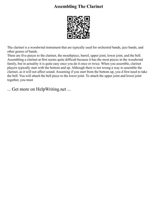 Assembling The Clarinet
The clarinet is a woodwind instrument that are typically used for orchestral bands, jazz bands, and
other genres of bands.
There are five pieces to the clarinet, the mouthpiece, barrel, upper joint, lower joint, and the bell.
Assembling a clarinet at first seems quite difficult because it has the most pieces in the woodwind
family, but in actuality it is quite easy once you do it once or twice. When you assemble, clarinet
players typically start with the bottom and up. Although there is not wrong a way to assemble the
clarinet, as it will not affect sound. Assuming if you start from the bottom up, you d first need to take
the bell. You will attach the bell piece to the lower joint. To attach the upper joint and lower joint
together, you must
... Get more on HelpWriting.net ...
 