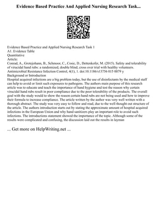 Evidence Based Practice And Applied Nursing Research Task...
Evidence Based Practice and Applied Nursing Research Task 1
A1. Evidence Table
Quantitative
Article:
Conrad, A., Grotejohann, B., Schmoor, C., Cosic, D., Dettenkofer, M. (2015). Safety and tolerability
of virucidal hand rubs: a randomized, double blind, cross over trial with healthy volunteers.
Antimicrobial Resistance Infection Control, 4(1), 1. doi:10.1186/s13756 015 0079 y
Background or Introduction
Hospital acquired infections are a big problem today, but the use of disinfectants by the medical staff
can help to avoid or limit such exposures to pathogens. The authors main purpose of this research
article was to educate and teach the importance of hand hygiene and test the reason why certain
virucidal hand rubs result in poor compliance due to the poor tolerability of the products. The overall
goal with the study would to show the reason certain hand rubs are not being used and how to improve
their formula to increase compliance. The article written by the author was very well written with a
thorough abstract. The study was very easy to follow and read, due to the well thought out structure of
the article. The authors introduction starts out by stating the approximate amount of hospital acquired
infections in the European Union and why hand sanitizers play an important role to avoid such
infections. The introductions statement showed the importance of the topic. Although some of the
results were complicated and confusing, the discussion laid out the results in layman
... Get more on HelpWriting.net ...
 