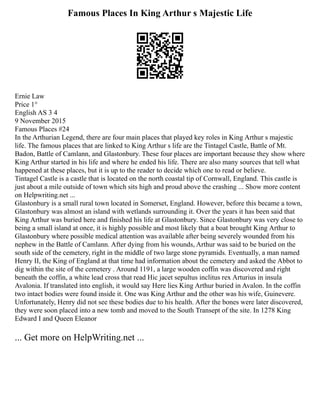 Famous Places In King Arthur s Majestic Life
Ernie Law
Price 1°
English AS 3 4
9 November 2015
Famous Places #24
In the Arthurian Legend, there are four main places that played key roles in King Arthur s majestic
life. The famous places that are linked to King Arthur s life are the Tintagel Castle, Battle of Mt.
Badon, Battle of Camlann, and Glastonbury. These four places are important because they show where
King Arthur started in his life and where he ended his life. There are also many sources that tell what
happened at these places, but it is up to the reader to decide which one to read or believe.
Tintagel Castle is a castle that is located on the north coastal tip of Cornwall, England. This castle is
just about a mile outside of town which sits high and proud above the crashing ... Show more content
on Helpwriting.net ...
Glastonbury is a small rural town located in Somerset, England. However, before this became a town,
Glastonbury was almost an island with wetlands surrounding it. Over the years it has been said that
King Arthur was buried here and finished his life at Glastonbury. Since Glastonbury was very close to
being a small island at once, it is highly possible and most likely that a boat brought King Arthur to
Glastonbury where possible medical attention was available after being severely wounded from his
nephew in the Battle of Camlann. After dying from his wounds, Arthur was said to be buried on the
south side of the cemetery, right in the middle of two large stone pyramids. Eventually, a man named
Henry II, the King of England at that time had information about the cemetery and asked the Abbot to
dig within the site of the cemetery . Around 1191, a large wooden coffin was discovered and right
beneath the coffin, a white lead cross that read Hic jacet sepultus inclitus rex Arturius in insula
Avalonia. If translated into english, it would say Here lies King Arthur buried in Avalon. In the coffin
two intact bodies were found inside it. One was King Arthur and the other was his wife, Guinevere.
Unfortunately, Henry did not see these bodies due to his health. After the bones were later discovered,
they were soon placed into a new tomb and moved to the South Transept of the site. In 1278 King
Edward I and Queen Eleanor
... Get more on HelpWriting.net ...
 