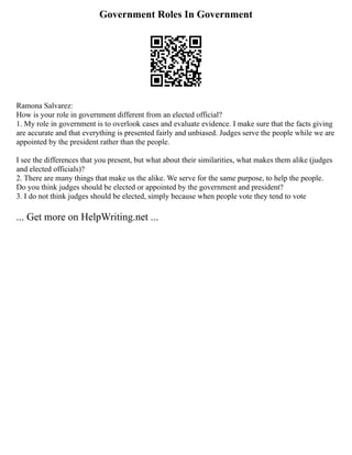 Government Roles In Government
Ramona Salvarez:
How is your role in government different from an elected official?
1. My role in government is to overlook cases and evaluate evidence. I make sure that the facts giving
are accurate and that everything is presented fairly and unbiased. Judges serve the people while we are
appointed by the president rather than the people.
I see the differences that you present, but what about their similarities, what makes them alike (judges
and elected officials)?
2. There are many things that make us the alike. We serve for the same purpose, to help the people.
Do you think judges should be elected or appointed by the government and president?
3. I do not think judges should be elected, simply because when people vote they tend to vote
... Get more on HelpWriting.net ...
 