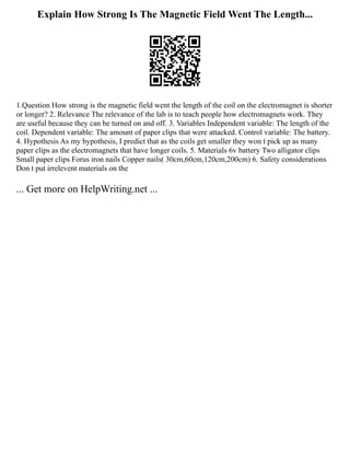 Explain How Strong Is The Magnetic Field Went The Length...
1.Question How strong is the magnetic field went the length of the coil on the electromagnet is shorter
or longer? 2. Relevance The relevance of the lab is to teach people how electromagnets work. They
are useful because they can be turned on and off. 3. Variables Independent variable: The length of the
coil. Dependent variable: The amount of paper clips that were attacked. Control variable: The battery.
4. Hypothesis As my hypothesis, I predict that as the coils get smaller they won t pick up as many
paper clips as the electromagnets that have longer coils. 5. Materials 6v battery Two alligator clips
Small paper clips Forus iron nails Copper nails( 30cm,60cm,120cm,200cm) 6. Safety considerations
Don t put irrelevent materials on the
... Get more on HelpWriting.net ...
 
