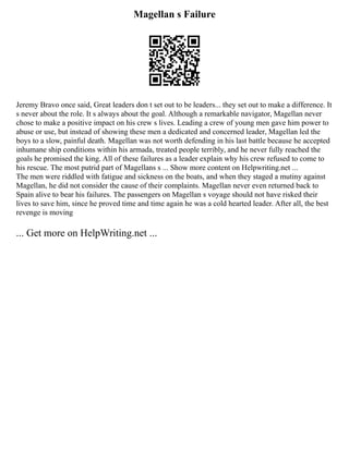 Magellan s Failure
Jeremy Bravo once said, Great leaders don t set out to be leaders... they set out to make a difference. It
s never about the role. It s always about the goal. Although a remarkable navigator, Magellan never
chose to make a positive impact on his crew s lives. Leading a crew of young men gave him power to
abuse or use, but instead of showing these men a dedicated and concerned leader, Magellan led the
boys to a slow, painful death. Magellan was not worth defending in his last battle because he accepted
inhumane ship conditions within his armada, treated people terribly, and he never fully reached the
goals he promised the king. All of these failures as a leader explain why his crew refused to come to
his rescue. The most putrid part of Magellans s ... Show more content on Helpwriting.net ...
The men were riddled with fatigue and sickness on the boats, and when they staged a mutiny against
Magellan, he did not consider the cause of their complaints. Magellan never even returned back to
Spain alive to bear his failures. The passengers on Magellan s voyage should not have risked their
lives to save him, since he proved time and time again he was a cold hearted leader. After all, the best
revenge is moving
... Get more on HelpWriting.net ...
 