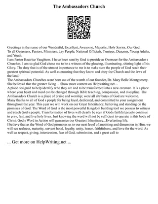 The Ambassadors Church
Greetings in the name of our Wonderful, Excellent, Awesome, Majestic, Holy Savior; Our God.
To all Overseers, Pastors, Ministers, Lay People, National Officials, Trustees, Deacons, Young Adults,
and Youth.
I am Pastor Beatrice Vaughters. I have been sent by God to preside as Overseer for the Ambassador s
Churches. I am so glad God chose me to be a witness of the glowing, illuminating, shining light of his
Glory. The duty that is of the utmost importance to me is to make sure the people of God reach their
greatest spiritual potential. As well as ensuring that they know and obey the Church and the laws of
the land.
The Ambassadors Churches were born out of the womb of our founder, Dr. Mary Belle Montgomery.
She believed that the greater living ... Show more content on Helpwriting.net ...
A place designed to help identify who they are and to be transformed into a new creature. It is a place
where your heart and mind can be changed through Bible teaching, compassion, and discipline. The
Ambassadors Church is a place of praise and worship; were all attributes of God are welcome.
Many thanks to all of God s people for being loyal, dedicated, and committed to your assignment
throughout the year. This year we will work on our Great Inheritance; believing and standing on the
promises of God. The Word of God is the most powerful Kingdom building tool we possess to witness
and reach God s people. Transformation of lives will clearly be seen if Gods faithful people continue
to pray, fast, and live holy lives. Just knowing the word will not be sufficient to operate in this body of
Christ. God s Word in Action will guarantee our Greatest Inheritance...Everlasting life.
I believe that as the Word of God promotes us to our next level of anointing and dimension in Him, we
will see realness, maturity, servant hood, loyalty, unity, honor, faithfulness, and love for the word. As
well as respect, giving, intercession, fear of God, submission, and a great call to
... Get more on HelpWriting.net ...
 