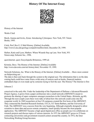 History Of The Internet Essay
History of the Internet
Works Cited
Buick, Joanna and Jevtic, Zoran. Introducing Cyberspace. New York, NY: Totem
Books, 1995.
Crick, Prof. Rex E. E Mail History. [Online] Available
http://www2.uta.edu/geology/compulit/mailhist.html, December 20, 1999.
Hafner, Katie and Lyon, Mathew. Where Wizards Stay up Late. New York, NY:
Simon amp; Schuster Inc., 1996.
quot;Internet. quot; Encyclopedia Britannica, 1999 ed.
Kristula, Dave. The History of the Internet. [Online] Available
http://www.davesite.com/net history.html, November 19, 1999.
Network Solutions, Inc. What is the History of the Internet. [Online] Available ... Show more content
on Helpwriting.net ...
The data is then sent back through the system to the original user. The information that is on the data
coming back could have came from a wide array of sources such as books, financial markets,
embedded chips or even made up by someone trying to fool the user. The History? The Internet is first
Johnson 2
conceived in the early 60s. Under the leadership of the Department of Defense s Advanced Research
Project Agency, it grows from a paper architecture into a small network (ARPANET) meant to
promote the sharing of super computers amongst researchers in the United States. (Kristula, pg 68).
Through the next couple years there were talks of about how this network could come into the
cooperate world. In 1969 researchers at four US campuses created the first hosts of the ARPANET.
They connected the Stanford Research Institute, UCLA, UC Santa Barbara, and the University of
Utah. The ARPANET was a success from the very beginning. Although originally designed to allow
scientists to share data and access remote computers, email quickly became the most popular
application. The ARPANET became a high speed digital post office as people use it to collaborate on
research projects and discuss topics of various interests. In 1971 the ARPANET grows to 23 hosts
connecting universities and government research centers around the country. In 1972, the Inter
Networking Working Group becomes
 