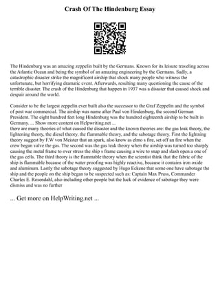 Crash Of The Hindenburg Essay
The Hindenburg was an amazing zeppelin built by the Germans. Known for its leisure traveling across
the Atlantic Ocean and being the symbol of an amazing engineering by the Germans. Sadly, a
catastrophic disaster strike the magnificent airship that shock many people who witness the
unfortunate, but horrifying dramatic event. Afterwards, resulting many questioning the cause of the
terrible disaster. The crash of the Hindenburg that happen in 1937 was a disaster that caused shock and
despair around the world.
Consider to be the largest zeppelin ever built also the successor to the Graf Zeppelin and the symbol
of post war commercial. The airship was name after Paul von Hindenburg, the second German
President. The eight hundred feet long Hindenburg was the hundred eighteenth airship to be built in
Germany. ... Show more content on Helpwriting.net ...
there are many theories of what caused the disaster and the known theories are: the gas leak theory, the
lightening theory, the diesel theory, the flammable theory, and the sabotage theory. First the lightning
theory suggest by F.W von Meister that an spark, also know as elmo s fire, set off an fire when the
crew began valve the gas. The second was the gas leak theory when the airship was turned too sharply
causing the metal frame to over stress the ship s frame causing a wire to snap and slash open a one of
the gas cells. The third theory is the flammable theory when the scientist think that the fabric of the
ship is flammable because of the water proofing was highly reactive, because it contains iron oxide
and aluminum. Lastly the sabotage theory suggested by Hugo Eckene that some one have sabotage the
ship and the people on the ship began to be suspected such as: Captain Max Pruss, Commander
Charles E. Rosendahl, also including other people but the luck of evidence of sabotage they were
dismiss and was no further
... Get more on HelpWriting.net ...
 
