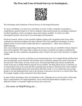The Pros and Cons of Social Surveys in Sociological...
The Advantages and Limitations of Social Surveys in Sociological Research
To survey something, is to carry out a systematic overview so that a researcher can produce a
comprehensive general report on it. Survey method is often used by positivist sociologists seeking to
test their hypotheses, and to investigate causes and examine variables. As with every other
sociological research, survey has its own advantages and limitations.
Positivist research, which is in the scientific tradition, begins with a hypothesis that can be either
confirmed or rejected according to the data collected. One of the significant advantages of survey
method is that, it can be used to collect data that is a representative ... Show more content on
Helpwriting.net ...
Also, since subjective opinions might change from time to time, they are unreliable whereas objective
facts can be repeated. This means that to check survey data a researcher can repeat or replicate the
survey under the same conditions and guidelines and it will give the same result, therefore it is highly
reliable.
Another advantage of surveys is that they act as measurement tools. For example Booth and Rowntree
were revolutionary social scientists who used the survey method to measure the extent of poverty at
the end of the 19th century. In more recent cases, Townsend and Mack and Lansley measured the
extent of poverty in modern Britain using the survey method. The thing about surveys is that they act
as measurement tools in the sense that they (normally) present data in statistical form. Since numbers
are more understandable and at times more believable than words, it is no wonder that surveys help
people to see and understand facts such as the increase or decrease in poverty in a country better than,
for example, lengthy wordy conclusions from observations.
In spite of these advantages, there are limitations to this. Although survey can be used to collect data
that is a representative of a larger population , but in reality the representative samples are very
difficult to obtain. A researcher might not always have access the
... Get more on HelpWriting.net ...
 