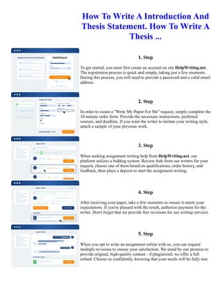How To Write A Introduction And
Thesis Statement. How To Write A
Thesis ...
1. Step
To get started, you must first create an account on site HelpWriting.net.
The registration process is quick and simple, taking just a few moments.
During this process, you will need to provide a password and a valid email
address.
2. Step
In order to create a "Write My Paper For Me" request, simply complete the
10-minute order form. Provide the necessary instructions, preferred
sources, and deadline. If you want the writer to imitate your writing style,
attach a sample of your previous work.
3. Step
When seeking assignment writing help from HelpWriting.net, our
platform utilizes a bidding system. Review bids from our writers for your
request, choose one of them based on qualifications, order history, and
feedback, then place a deposit to start the assignment writing.
4. Step
After receiving your paper, take a few moments to ensure it meets your
expectations. If you're pleased with the result, authorize payment for the
writer. Don't forget that we provide free revisions for our writing services.
5. Step
When you opt to write an assignment online with us, you can request
multiple revisions to ensure your satisfaction. We stand by our promise to
provide original, high-quality content - if plagiarized, we offer a full
refund. Choose us confidently, knowing that your needs will be fully met.
How To Write A Introduction And Thesis Statement. How To Write A Thesis ... How To Write A Introduction And
Thesis Statement. How To Write A Thesis ...
 