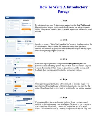 How To Write A Introductory
Paragr
1. Step
To get started, you must first create an account on site HelpWriting.net.
The registration process is quick and simple, taking just a few moments.
During this process, you will need to provide a password and a valid email
address.
2. Step
In order to create a "Write My Paper For Me" request, simply complete the
10-minute order form. Provide the necessary instructions, preferred
sources, and deadline. If you want the writer to imitate your writing style,
attach a sample of your previous work.
3. Step
When seeking assignment writing help from HelpWriting.net, our
platform utilizes a bidding system. Review bids from our writers for your
request, choose one of them based on qualifications, order history, and
feedback, then place a deposit to start the assignment writing.
4. Step
After receiving your paper, take a few moments to ensure it meets your
expectations. If you're pleased with the result, authorize payment for the
writer. Don't forget that we provide free revisions for our writing services.
5. Step
When you opt to write an assignment online with us, you can request
multiple revisions to ensure your satisfaction. We stand by our promise to
provide original, high-quality content - if plagiarized, we offer a full
refund. Choose us confidently, knowing that your needs will be fully met.
How To Write A Introductory Paragr How To Write A Introductory Paragr
 