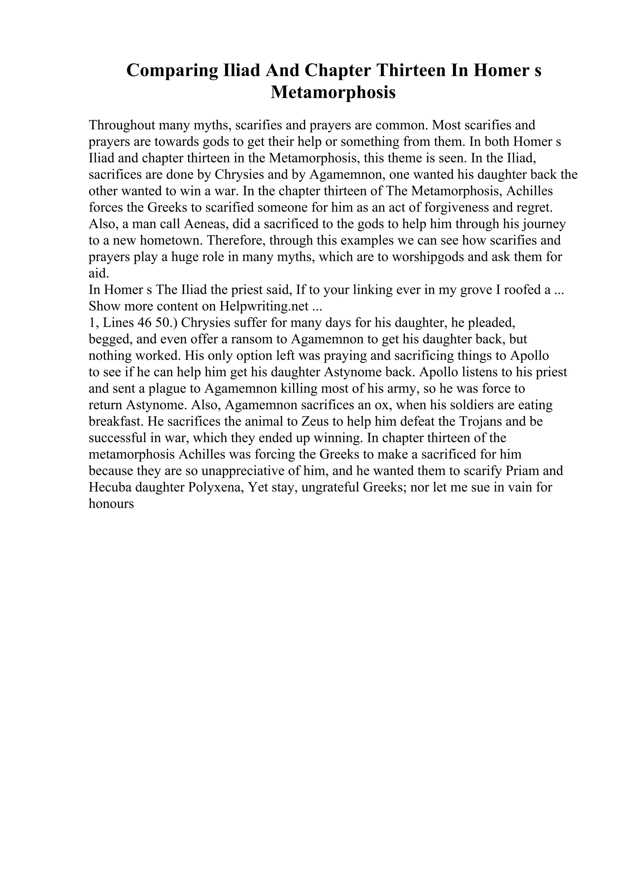 Comparing Iliad And Chapter Thirteen In Homer s
Metamorphosis
Throughout many myths, scarifies and prayers are common. Most scarifies and
prayers are towards gods to get their help or something from them. In both Homer s
Iliad and chapter thirteen in the Metamorphosis, this theme is seen. In the Iliad,
sacrifices are done by Chrysies and by Agamemnon, one wanted his daughter back the
other wanted to win a war. In the chapter thirteen of The Metamorphosis, Achilles
forces the Greeks to scarified someone for him as an act of forgiveness and regret.
Also, a man call Aeneas, did a sacrificed to the gods to help him through his journey
to a new hometown. Therefore, through this examples we can see how scarifies and
prayers play a huge role in many myths, which are to worshipgods and ask them for
aid.
In Homer s The Iliad the priest said, If to your linking ever in my grove I roofed a ...
Show more content on Helpwriting.net ...
1, Lines 46 50.) Chrysies suffer for many days for his daughter, he pleaded,
begged, and even offer a ransom to Agamemnon to get his daughter back, but
nothing worked. His only option left was praying and sacrificing things to Apollo
to see if he can help him get his daughter Astynome back. Apollo listens to his priest
and sent a plague to Agamemnon killing most of his army, so he was force to
return Astynome. Also, Agamemnon sacrifices an ox, when his soldiers are eating
breakfast. He sacrifices the animal to Zeus to help him defeat the Trojans and be
successful in war, which they ended up winning. In chapter thirteen of the
metamorphosis Achilles was forcing the Greeks to make a sacrificed for him
because they are so unappreciative of him, and he wanted them to scarify Priam and
Hecuba daughter Polyxena, Yet stay, ungrateful Greeks; nor let me sue in vain for
honours
 