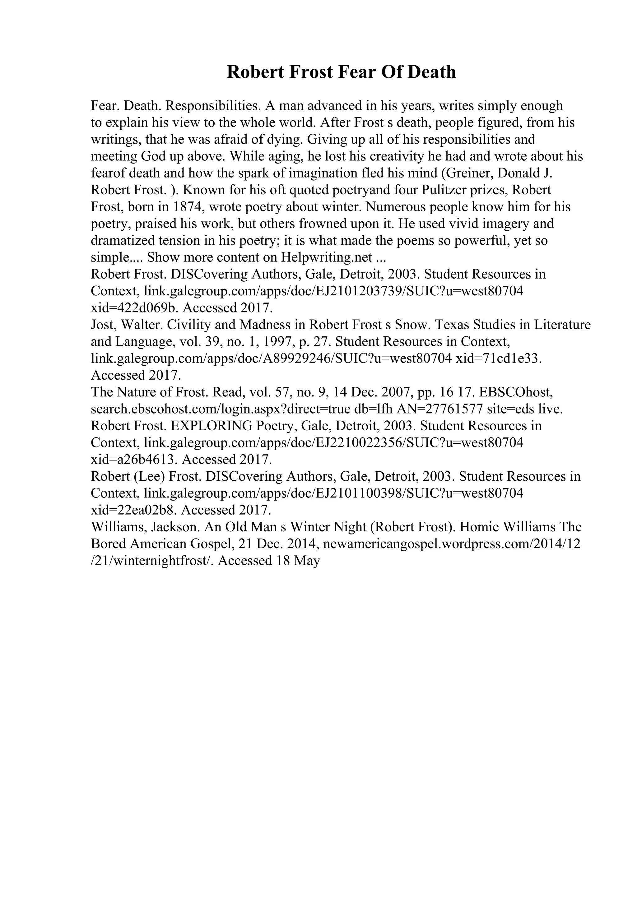 Robert Frost Fear Of Death
Fear. Death. Responsibilities. A man advanced in his years, writes simply enough
to explain his view to the whole world. After Frost s death, people figured, from his
writings, that he was afraid of dying. Giving up all of his responsibilities and
meeting God up above. While aging, he lost his creativity he had and wrote about his
fearof death and how the spark of imagination fled his mind (Greiner, Donald J.
Robert Frost. ). Known for his oft quoted poetryand four Pulitzer prizes, Robert
Frost, born in 1874, wrote poetry about winter. Numerous people know him for his
poetry, praised his work, but others frowned upon it. He used vivid imagery and
dramatized tension in his poetry; it is what made the poems so powerful, yet so
simple.... Show more content on Helpwriting.net ...
Robert Frost. DISCovering Authors, Gale, Detroit, 2003. Student Resources in
Context, link.galegroup.com/apps/doc/EJ2101203739/SUIC?u=west80704
xid=422d069b. Accessed 2017.
Jost, Walter. Civility and Madness in Robert Frost s Snow. Texas Studies in Literature
and Language, vol. 39, no. 1, 1997, p. 27. Student Resources in Context,
link.galegroup.com/apps/doc/A89929246/SUIC?u=west80704 xid=71cd1e33.
Accessed 2017.
The Nature of Frost. Read, vol. 57, no. 9, 14 Dec. 2007, pp. 16 17. EBSCOhost,
search.ebscohost.com/login.aspx?direct=true db=lfh AN=27761577 site=eds live.
Robert Frost. EXPLORING Poetry, Gale, Detroit, 2003. Student Resources in
Context, link.galegroup.com/apps/doc/EJ2210022356/SUIC?u=west80704
xid=a26b4613. Accessed 2017.
Robert (Lee) Frost. DISCovering Authors, Gale, Detroit, 2003. Student Resources in
Context, link.galegroup.com/apps/doc/EJ2101100398/SUIC?u=west80704
xid=22ea02b8. Accessed 2017.
Williams, Jackson. An Old Man s Winter Night (Robert Frost). Homie Williams The
Bored American Gospel, 21 Dec. 2014, newamericangospel.wordpress.com/2014/12
/21/winternightfrost/. Accessed 18 May
 