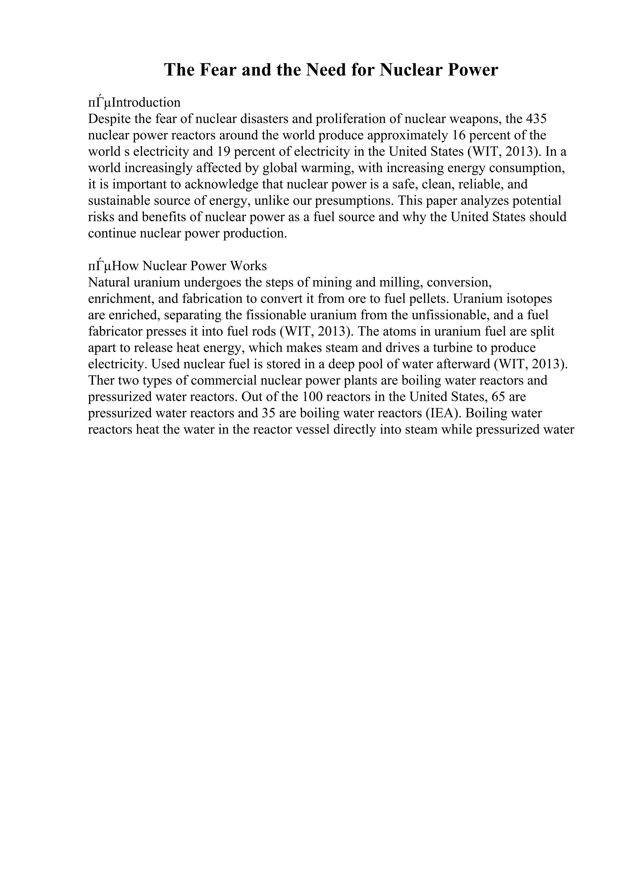 The Fear and the Need for Nuclear Power
пЃµIntroduction
Despite the fear of nuclear disasters and proliferation of nuclear weapons, the 435
nuclear power reactors around the world produce approximately 16 percent of the
world s electricity and 19 percent of electricity in the United States (WIT, 2013). In a
world increasingly affected by global warming, with increasing energy consumption,
it is important to acknowledge that nuclear power is a safe, clean, reliable, and
sustainable source of energy, unlike our presumptions. This paper analyzes potential
risks and benefits of nuclear power as a fuel source and why the United States should
continue nuclear power production.
пЃµHow Nuclear Power Works
Natural uranium undergoes the steps of mining and milling, conversion,
enrichment, and fabrication to convert it from ore to fuel pellets. Uranium isotopes
are enriched, separating the fissionable uranium from the unfissionable, and a fuel
fabricator presses it into fuel rods (WIT, 2013). The atoms in uranium fuel are split
apart to release heat energy, which makes steam and drives a turbine to produce
electricity. Used nuclear fuel is stored in a deep pool of water afterward (WIT, 2013).
Ther two types of commercial nuclear power plants are boiling water reactors and
pressurized water reactors. Out of the 100 reactors in the United States, 65 are
pressurized water reactors and 35 are boiling water reactors (IEA). Boiling water
reactors heat the water in the reactor vessel directly into steam while pressurized water
 