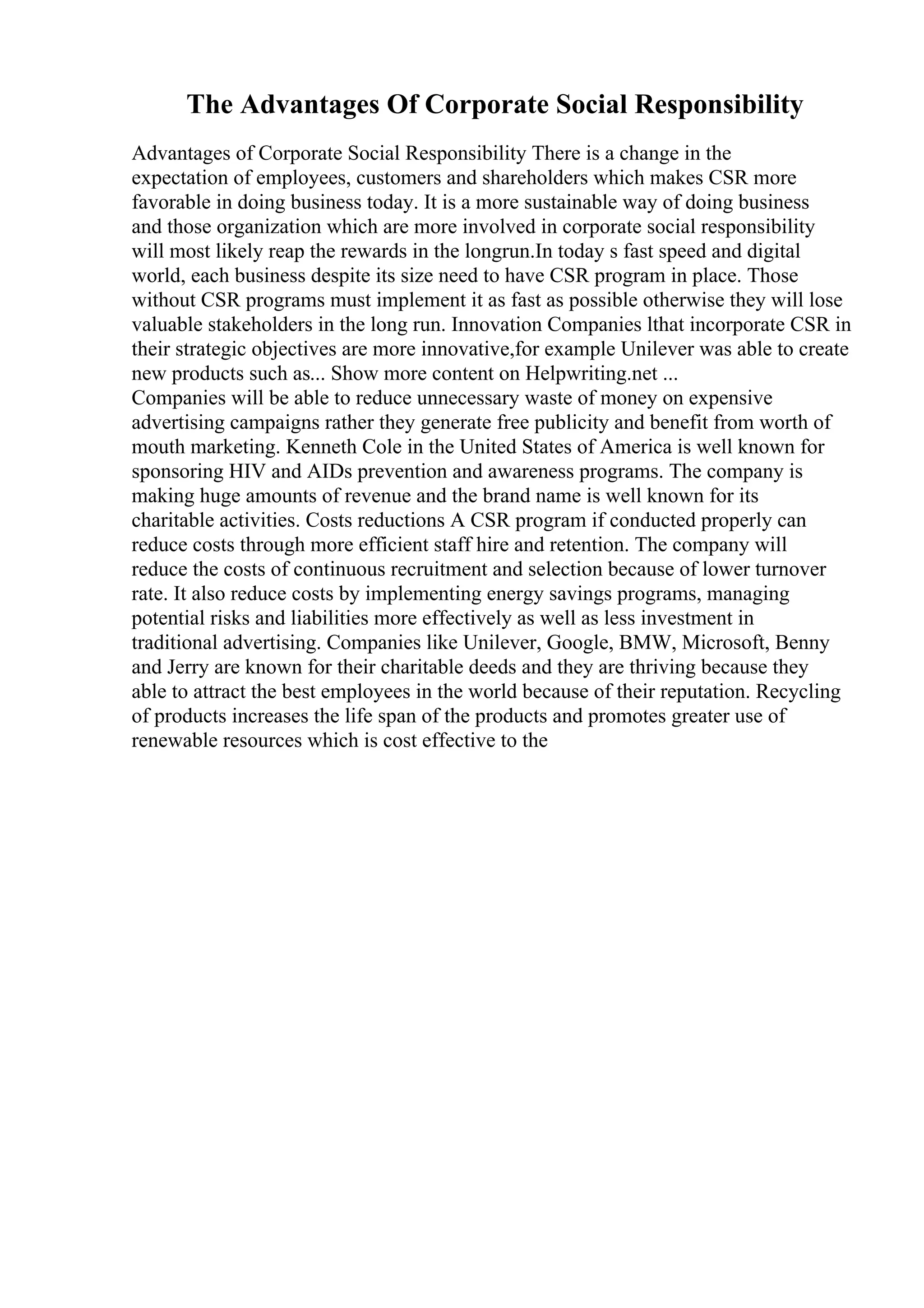 The Advantages Of Corporate Social Responsibility
Advantages of Corporate Social Responsibility There is a change in the
expectation of employees, customers and shareholders which makes CSR more
favorable in doing business today. It is a more sustainable way of doing business
and those organization which are more involved in corporate social responsibility
will most likely reap the rewards in the longrun.In today s fast speed and digital
world, each business despite its size need to have CSR program in place. Those
without CSR programs must implement it as fast as possible otherwise they will lose
valuable stakeholders in the long run. Innovation Companies lthat incorporate CSR in
their strategic objectives are more innovative,for example Unilever was able to create
new products such as... Show more content on Helpwriting.net ...
Companies will be able to reduce unnecessary waste of money on expensive
advertising campaigns rather they generate free publicity and benefit from worth of
mouth marketing. Kenneth Cole in the United States of America is well known for
sponsoring HIV and AIDs prevention and awareness programs. The company is
making huge amounts of revenue and the brand name is well known for its
charitable activities. Costs reductions A CSR program if conducted properly can
reduce costs through more efficient staff hire and retention. The company will
reduce the costs of continuous recruitment and selection because of lower turnover
rate. It also reduce costs by implementing energy savings programs, managing
potential risks and liabilities more effectively as well as less investment in
traditional advertising. Companies like Unilever, Google, BMW, Microsoft, Benny
and Jerry are known for their charitable deeds and they are thriving because they
able to attract the best employees in the world because of their reputation. Recycling
of products increases the life span of the products and promotes greater use of
renewable resources which is cost effective to the
 