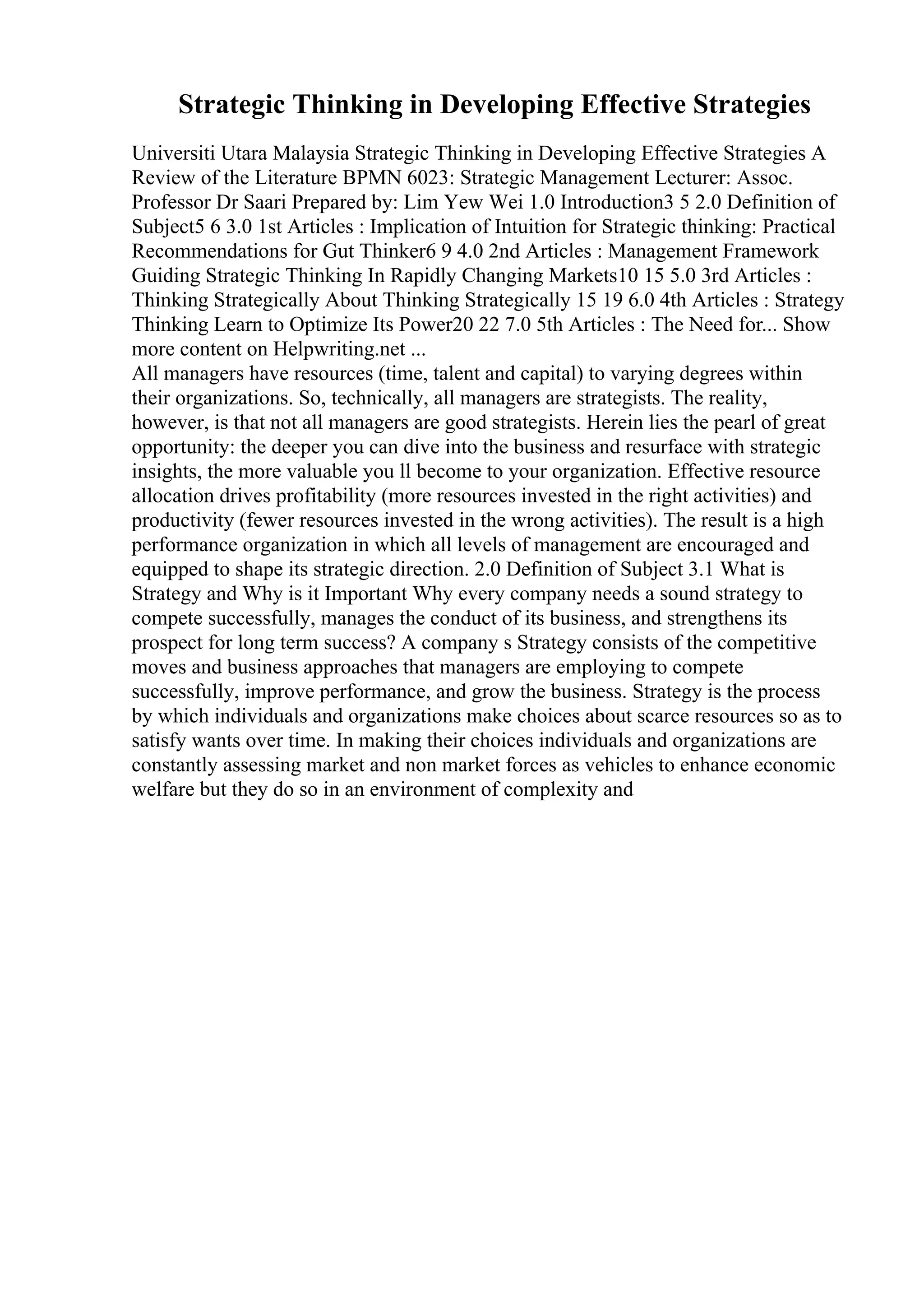 Strategic Thinking in Developing Effective Strategies
Universiti Utara Malaysia Strategic Thinking in Developing Effective Strategies A
Review of the Literature BPMN 6023: Strategic Management Lecturer: Assoc.
Professor Dr Saari Prepared by: Lim Yew Wei 1.0 Introduction3 5 2.0 Definition of
Subject5 6 3.0 1st Articles : Implication of Intuition for Strategic thinking: Practical
Recommendations for Gut Thinker6 9 4.0 2nd Articles : Management Framework
Guiding Strategic Thinking In Rapidly Changing Markets10 15 5.0 3rd Articles :
Thinking Strategically About Thinking Strategically 15 19 6.0 4th Articles : Strategy
Thinking Learn to Optimize Its Power20 22 7.0 5th Articles : The Need for... Show
more content on Helpwriting.net ...
All managers have resources (time, talent and capital) to varying degrees within
their organizations. So, technically, all managers are strategists. The reality,
however, is that not all managers are good strategists. Herein lies the pearl of great
opportunity: the deeper you can dive into the business and resurface with strategic
insights, the more valuable you ll become to your organization. Effective resource
allocation drives profitability (more resources invested in the right activities) and
productivity (fewer resources invested in the wrong activities). The result is a high
performance organization in which all levels of management are encouraged and
equipped to shape its strategic direction. 2.0 Definition of Subject 3.1 What is
Strategy and Why is it Important Why every company needs a sound strategy to
compete successfully, manages the conduct of its business, and strengthens its
prospect for long term success? A company s Strategy consists of the competitive
moves and business approaches that managers are employing to compete
successfully, improve performance, and grow the business. Strategy is the process
by which individuals and organizations make choices about scarce resources so as to
satisfy wants over time. In making their choices individuals and organizations are
constantly assessing market and non market forces as vehicles to enhance economic
welfare but they do so in an environment of complexity and
 