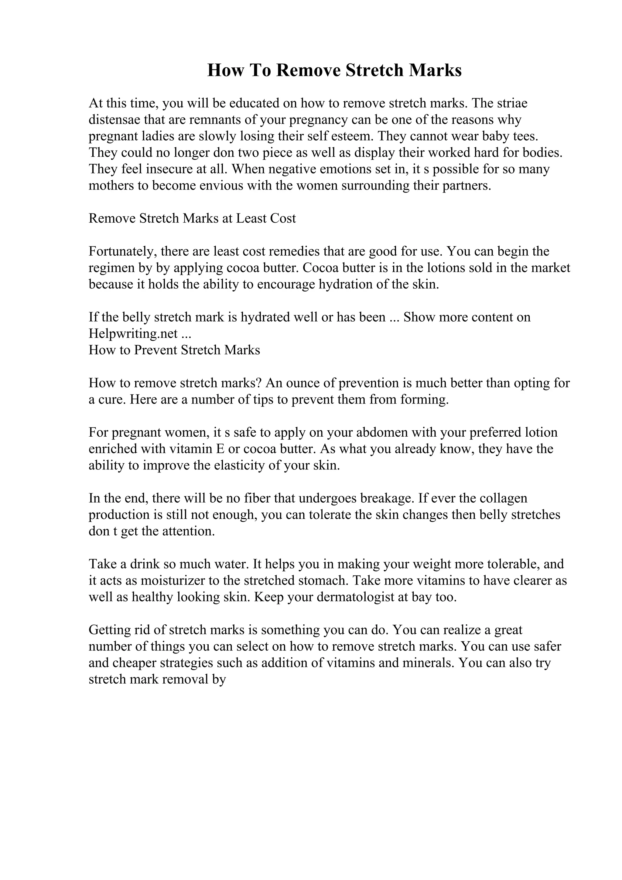 How To Remove Stretch Marks
At this time, you will be educated on how to remove stretch marks. The striae
distensae that are remnants of your pregnancy can be one of the reasons why
pregnant ladies are slowly losing their self esteem. They cannot wear baby tees.
They could no longer don two piece as well as display their worked hard for bodies.
They feel insecure at all. When negative emotions set in, it s possible for so many
mothers to become envious with the women surrounding their partners.
Remove Stretch Marks at Least Cost
Fortunately, there are least cost remedies that are good for use. You can begin the
regimen by by applying cocoa butter. Cocoa butter is in the lotions sold in the market
because it holds the ability to encourage hydration of the skin.
If the belly stretch mark is hydrated well or has been ... Show more content on
Helpwriting.net ...
How to Prevent Stretch Marks
How to remove stretch marks? An ounce of prevention is much better than opting for
a cure. Here are a number of tips to prevent them from forming.
For pregnant women, it s safe to apply on your abdomen with your preferred lotion
enriched with vitamin E or cocoa butter. As what you already know, they have the
ability to improve the elasticity of your skin.
In the end, there will be no fiber that undergoes breakage. If ever the collagen
production is still not enough, you can tolerate the skin changes then belly stretches
don t get the attention.
Take a drink so much water. It helps you in making your weight more tolerable, and
it acts as moisturizer to the stretched stomach. Take more vitamins to have clearer as
well as healthy looking skin. Keep your dermatologist at bay too.
Getting rid of stretch marks is something you can do. You can realize a great
number of things you can select on how to remove stretch marks. You can use safer
and cheaper strategies such as addition of vitamins and minerals. You can also try
stretch mark removal by
 