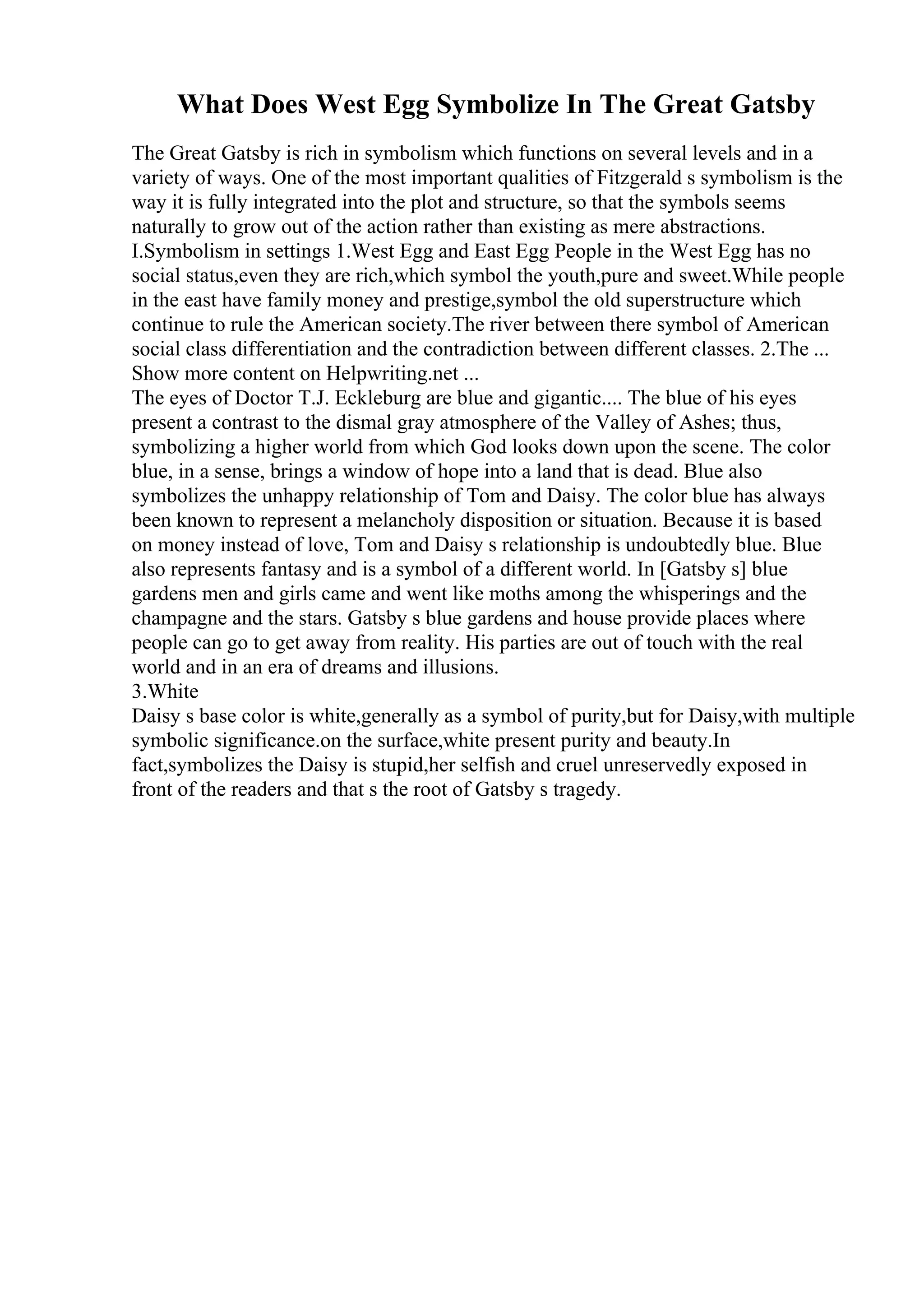 What Does West Egg Symbolize In The Great Gatsby
The Great Gatsby is rich in symbolism which functions on several levels and in a
variety of ways. One of the most important qualities of Fitzgerald s symbolism is the
way it is fully integrated into the plot and structure, so that the symbols seems
naturally to grow out of the action rather than existing as mere abstractions.
I.Symbolism in settings 1.West Egg and East Egg People in the West Egg has no
social status,even they are rich,which symbol the youth,pure and sweet.While people
in the east have family money and prestige,symbol the old superstructure which
continue to rule the American society.The river between there symbol of American
social class differentiation and the contradiction between different classes. 2.The ...
Show more content on Helpwriting.net ...
The eyes of Doctor T.J. Eckleburg are blue and gigantic.... The blue of his eyes
present a contrast to the dismal gray atmosphere of the Valley of Ashes; thus,
symbolizing a higher world from which God looks down upon the scene. The color
blue, in a sense, brings a window of hope into a land that is dead. Blue also
symbolizes the unhappy relationship of Tom and Daisy. The color blue has always
been known to represent a melancholy disposition or situation. Because it is based
on money instead of love, Tom and Daisy s relationship is undoubtedly blue. Blue
also represents fantasy and is a symbol of a different world. In [Gatsby s] blue
gardens men and girls came and went like moths among the whisperings and the
champagne and the stars. Gatsby s blue gardens and house provide places where
people can go to get away from reality. His parties are out of touch with the real
world and in an era of dreams and illusions.
3.White
Daisy s base color is white,generally as a symbol of purity,but for Daisy,with multiple
symbolic significance.on the surface,white present purity and beauty.In
fact,symbolizes the Daisy is stupid,her selfish and cruel unreservedly exposed in
front of the readers and that s the root of Gatsby s tragedy.
 