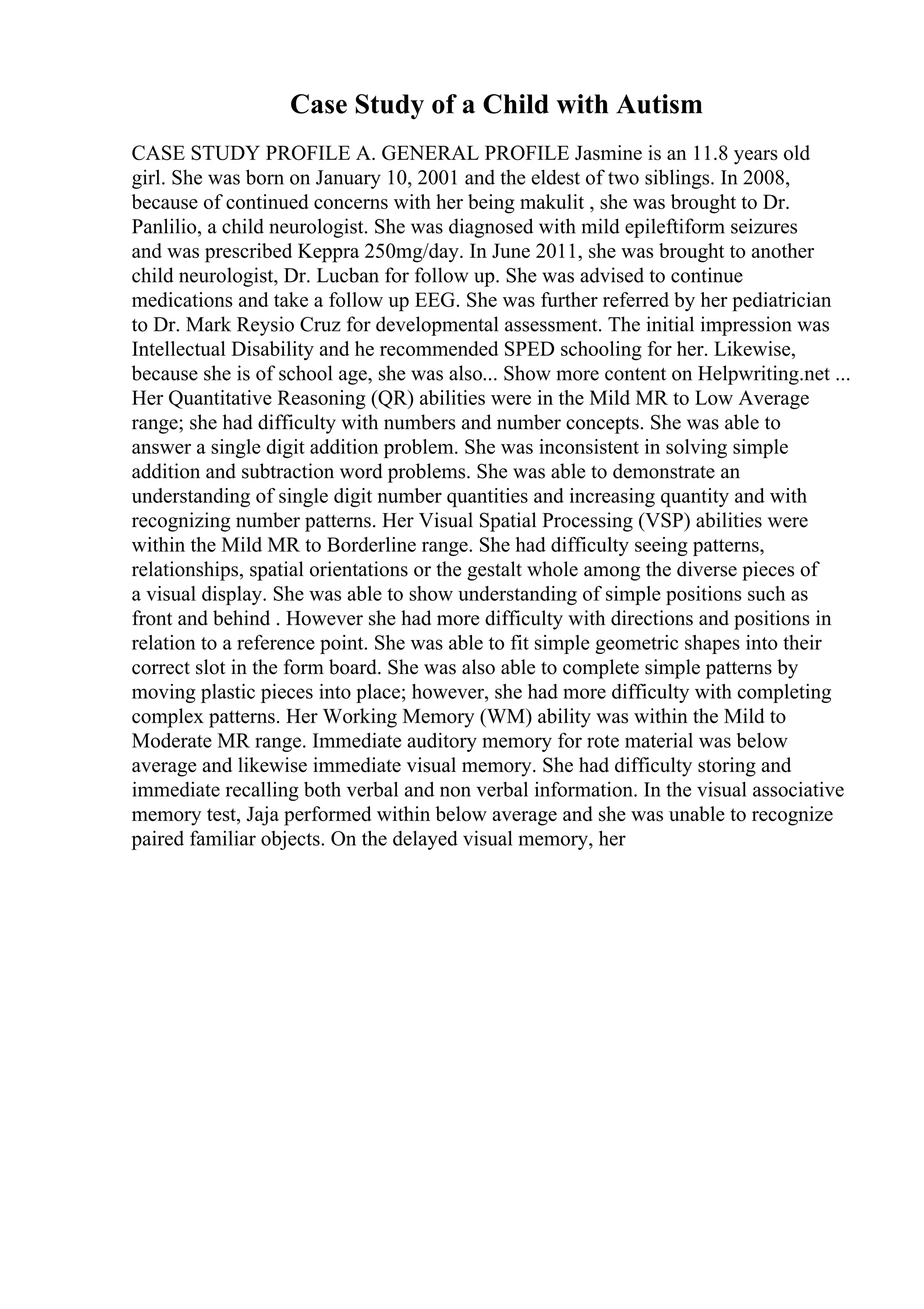 Case Study of a Child with Autism
CASE STUDY PROFILE A. GENERAL PROFILE Jasmine is an 11.8 years old
girl. She was born on January 10, 2001 and the eldest of two siblings. In 2008,
because of continued concerns with her being makulit , she was brought to Dr.
Panlilio, a child neurologist. She was diagnosed with mild epileftiform seizures
and was prescribed Keppra 250mg/day. In June 2011, she was brought to another
child neurologist, Dr. Lucban for follow up. She was advised to continue
medications and take a follow up EEG. She was further referred by her pediatrician
to Dr. Mark Reysio Cruz for developmental assessment. The initial impression was
Intellectual Disability and he recommended SPED schooling for her. Likewise,
because she is of school age, she was also... Show more content on Helpwriting.net ...
Her Quantitative Reasoning (QR) abilities were in the Mild MR to Low Average
range; she had difficulty with numbers and number concepts. She was able to
answer a single digit addition problem. She was inconsistent in solving simple
addition and subtraction word problems. She was able to demonstrate an
understanding of single digit number quantities and increasing quantity and with
recognizing number patterns. Her Visual Spatial Processing (VSP) abilities were
within the Mild MR to Borderline range. She had difficulty seeing patterns,
relationships, spatial orientations or the gestalt whole among the diverse pieces of
a visual display. She was able to show understanding of simple positions such as
front and behind . However she had more difficulty with directions and positions in
relation to a reference point. She was able to fit simple geometric shapes into their
correct slot in the form board. She was also able to complete simple patterns by
moving plastic pieces into place; however, she had more difficulty with completing
complex patterns. Her Working Memory (WM) ability was within the Mild to
Moderate MR range. Immediate auditory memory for rote material was below
average and likewise immediate visual memory. She had difficulty storing and
immediate recalling both verbal and non verbal information. In the visual associative
memory test, Jaja performed within below average and she was unable to recognize
paired familiar objects. On the delayed visual memory, her
 
