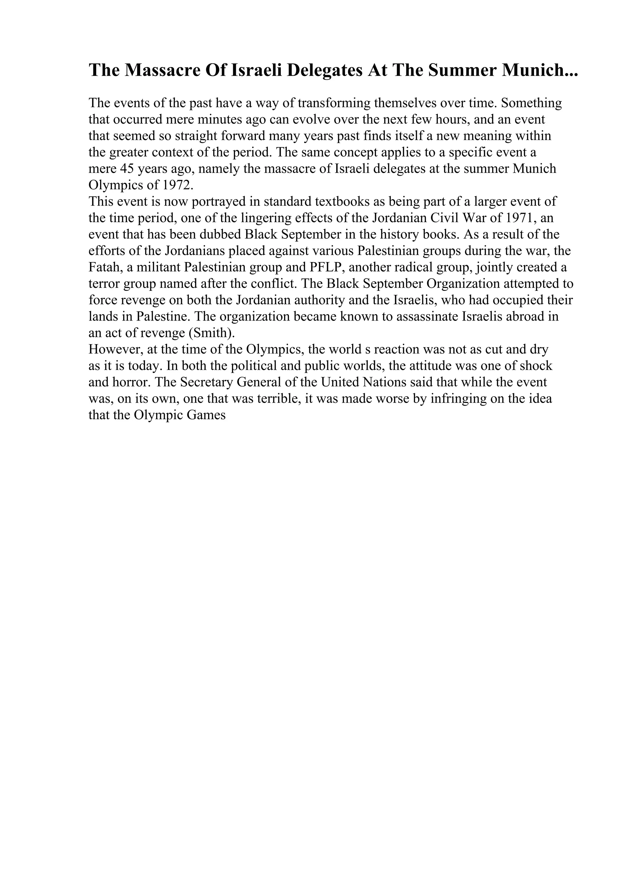 The Massacre Of Israeli Delegates At The Summer Munich...
The events of the past have a way of transforming themselves over time. Something
that occurred mere minutes ago can evolve over the next few hours, and an event
that seemed so straight forward many years past finds itself a new meaning within
the greater context of the period. The same concept applies to a specific event a
mere 45 years ago, namely the massacre of Israeli delegates at the summer Munich
Olympics of 1972.
This event is now portrayed in standard textbooks as being part of a larger event of
the time period, one of the lingering effects of the Jordanian Civil War of 1971, an
event that has been dubbed Black September in the history books. As a result of the
efforts of the Jordanians placed against various Palestinian groups during the war, the
Fatah, a militant Palestinian group and PFLP, another radical group, jointly created a
terror group named after the conflict. The Black September Organization attempted to
force revenge on both the Jordanian authority and the Israelis, who had occupied their
lands in Palestine. The organization became known to assassinate Israelis abroad in
an act of revenge (Smith).
However, at the time of the Olympics, the world s reaction was not as cut and dry
as it is today. In both the political and public worlds, the attitude was one of shock
and horror. The Secretary General of the United Nations said that while the event
was, on its own, one that was terrible, it was made worse by infringing on the idea
that the Olympic Games
 